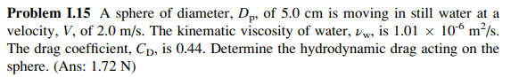 Problem 1.15 A sphere of diameter, Dp, of 5.0 cm is moving in still water at a
velocity, V, of 2.0 m/s. The kinematic viscosity of water, Vw, is 1.01 × 106 m²/s.
The drag coefficient, Cp, is 0.44. Determine the hydrodynamic drag acting on the
sphere. (Ans: 1.72 N)