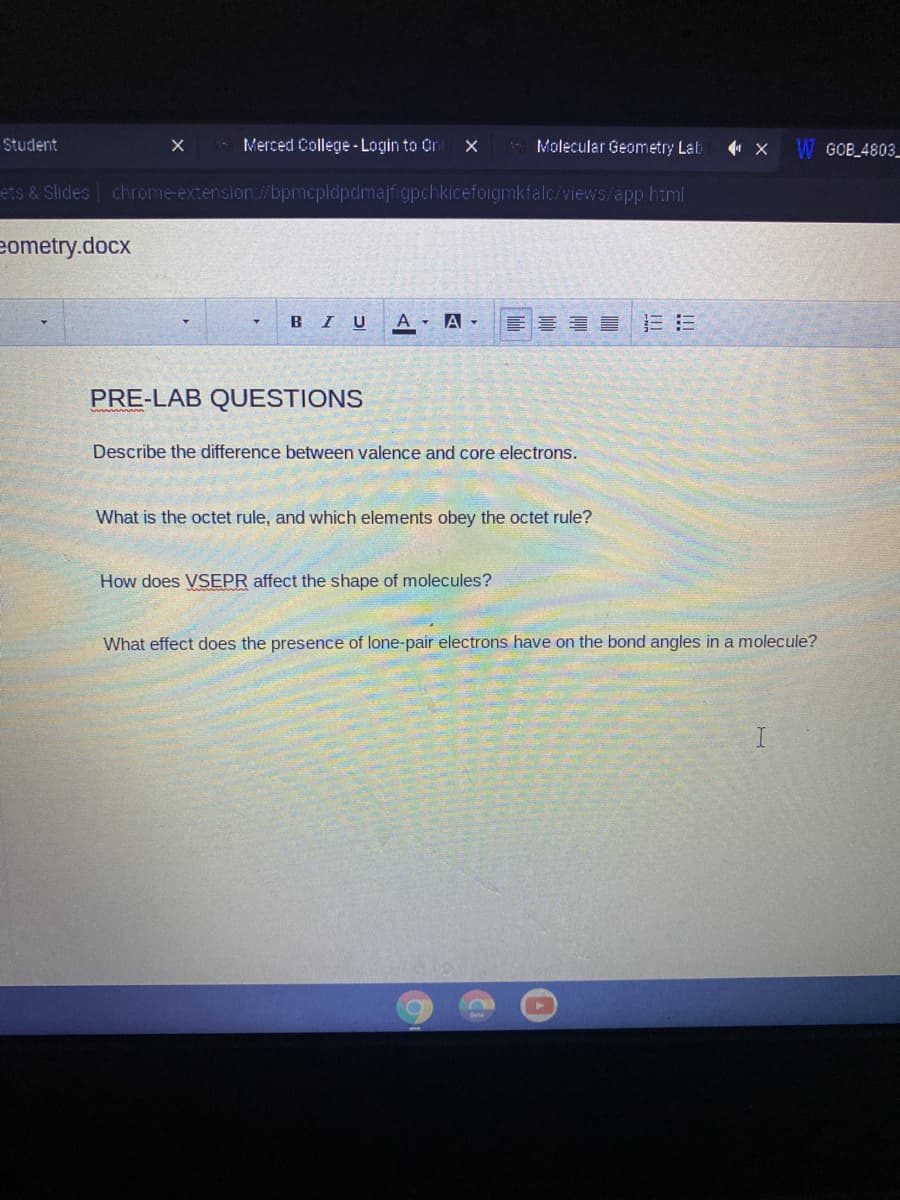 Student
Merced College - Login to Orn
Molecular Geometry Lab
4 X W GOB_4803_
ets & Slides chrome-extension/bpmcpldpdmajfigpchkicefoigmkfalc/views/app.html
eometry.docx
BIU
A - A -
PRE-LAB QUESTIONS
Describe the difference between valence and core electrons.
What is the octet rule, and which elements obey the octet rule?
How does VSEPR affect the shape of molecules?
What effect does the presence of lone-pair electrons have on the bond angles in a molecule?
