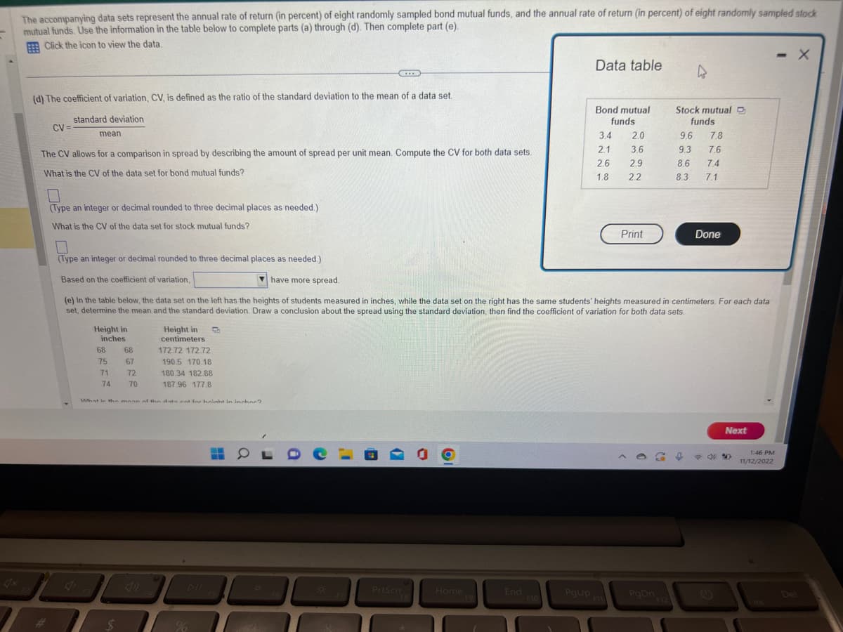 The accompanying data sets represent the annual rate of return (in percent) of eight randomly sampled bond mutual funds, and the annual rate of return (in percent) of eight randomly sampled stock
mutual funds. Use the information in the table below to complete parts (a) through (d). Then complete part (e).
Click the icon to view the data
CV=
(d) The coefficient of variation, CV, is defined as the ratio of the standard deviation to the mean of a data set.
standard deviation
mean
(Type an integer or decimal rounded to three decimal places as needed.)
What is the CV of the data set for stock mutual funds?
The CV allows for a comparison in spread by describing the amount of spread per unit mean. Compute the CV for both data sets.
What is the CV of the data set for bond mutual funds?
(Type an integer or decimal rounded to three decimal places as needed.)
Based on the coefficient of variation,
have more spread.
Height in
inches
68
75
71
74
68
$
67
72
70
Height in
centimeters
D
172.72 172.72
190.5 170.18
180.34 182.88
187.96 177.8
What in the mean of the data ent for haight in inchne?
C
-
(e) In the table below, the data set on the left has the heights of students measured in inches, while the data set on the right has the same students' heights measured in centimeters. For each data
set, determine the mean and the standard deviation. Draw a conclusion about the spread using the standard deviation, then find the coefficient of variation for both data sets.
SOL
***
O
PrtScn
O
Home
F9
End
F10
Data table
PgUp
Bond mutual
funds
3.4 2.0
2.1
3.6
2.6
2.9
1.8
2.2
Print
PgDn
Stock mutual C
funds
9.6 7.8
7.6
7.4
9.3
8.6
4
8.3
f
7.1
Done
Next
1:46 PM
11/12/2022
- X
Del