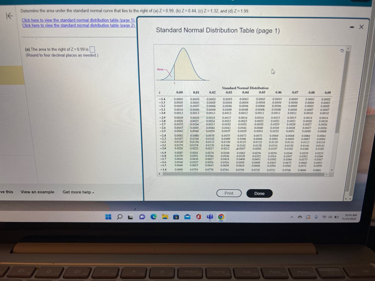 K
ve this
Determine the area under the standard normal curve that lies to the right of (a) Z=0.99, (b) Z=0.44, (c) Z=1.32, and (d) Z=1.99.
Click here to view the standard normal distribution table (page 1).
Click here to view the standard normal distribution table (page 2).
(a) The area to the right of Z=0.99 is
(Round to four decimal places as needed.)
View an example Get more help.
H
L
30
O
Standard Normal Distribution Table (page 1)
Area-
z
-3.4
-3.3
-3.2
-31
-3.0
<-29
-2.8
-2.7
-2.6
<-2.5
-2.4
-2.3
-2.2
-2.1
-2.0
-1.9
-1.8
-1.7
-1.6
-1.5
-14
<
X
F7
0.00
0.01
0.02
0.0003 0.0003 0.0003 0.0003
0.0005 0.0005 0.0005 0.0004
0.0007 0.0007 0.0006 0.0006
0.0009 0.0009 0.0009
0.0013 0.0013 0.0012
0.0010
0.0013
0.0019
0.0018 0.0018 0.0017
0.0026 0.0025 0.0024
0.0023
0.0035 0.0034 0.0033 0.0032
0.0047 0.0045 0.0044 0.0043
0.0062 0.0060 0.0059 0.0057
0.0082 0.0080
0.0107
0.0139
0.0104
0.0179
0.0228
0.0287
0.0359
0.0446
0.0548
0.0668
0.0808
0.0136
0.0174
0.0222
0.0281
0.0351
0.0436
0.0537
0.0655
0.0793
PrtScn
FB
0.0078
0.0102
0.0132
0.0170
0.0217
Standard Normal Distribution
0.03
0.04
0.05
0.0274
0.0344
0.0427
0.0526
0.0643
0.0778
0.0075
0.0099
0.0129
0.0166
0.0212 0.0207 0.0202
0.0262 0.0256
0.0329 0.0322
0.0409
0.0401
0.0495
0.0606
0.0735
0.0268
0.0336
0.0418
0.0516
0.0630
0.0764
Print
Home
F9
0.06
0.08
0.0003
0.0004
0.0005
0.0003 0.0003 0.0003 0.0003
0.0004 0.0004 0.0004 0.0004
0.0006 0.0006 0.0006 0.0005
0.0008 0.0008 0.0008 0.0008 0.0007
0.0012 0.0011 0.0011 0.0011 0.0010
0.0016 0.0016 0.0015 0.0015 0.0014
0.0023
0.0022 0.0021 0.0021 0.0020
0.0031 0.0030 0.0029
0.0041
0.0028
0.0027
0.0038
0.0037
0.0051
0.0049
0.0040 0.0039
0.0055 0.0054 0.0052
0.0073 0.0071 0.0069
0.0096 0.0094 0.0091 0.0089
0.0125 0.0122 0.0119 0.0116
0.0162
0.0158
0.0154 0.0150
0.0197
0.0250
0.0314
0.0192
0.0392
0.0485
0.0594
0.0721
0.0505
0.0618
0.0749
End
Done
4
F10
PgUp
0.07
0.0068 0.0066
0.0087
0.0113
0.0146
0.0188
0.0244
0.0307
0.0384
0.0475
0.0582
0.0708
0.0239
0.0301
0.0375
0.0465
0.0571
0.0694
PgDn
F12
0.0002
0.0003
0.0005
0.0007
0.0010
0.0014
0.0019
0.0026
0.09
0.0036
0.0048
0.0064
0.0084
0.0110
0.0143
0.0183
0.0233
0.0294
0.0367
0
0.0455
0.0559
0.0681
40
- X
10:14 AM
11/21/2022