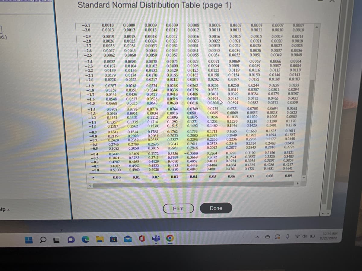 3
ed.)
elp -
OL
a
Standard Normal Distribution Table (page 1)
-3.1
-3.0
-29
-2.8
-2.7
-2.6
-2.5
-2.4
-2.3
-2.2
-2.1
-2.0
-1.9
-1.8
-1.7
-1.6
-1.5
-14
-1.3
-1.2
-1.1
-1.0
C
-0.9
-0.8
-0.7
-0.6
-0.5
-0.4
-0.3
-0.2
-0.1
-0.0
Z
0.0010 0.0009 0.0009
0.0009
0.0013 0.0013 0.0013 0.0012
0.0018 0.0018 0.0017
0.0025 0.0024 0.0023
0.0035 0.0034 0.0033 0.0032
0.0019
0.0026
0.0047
0.0044
0.0043
0.0062
0.0059
0.0057
I
0.0082 0.0080 0.0078
0.0107 0.0104
0.0139
0.0136
0.0174
0.0222
0.0179
0.0228
0.0287
0.0359
0.0446
0.0548
0.0668
0.0808
0.0968
0.1151
0.1357
0.1587
0.1841
0.2119
0.2420
0.2743
0.3085
0.3446
0.3821
0.4207
0.4602
0.5000
0.00
0.0045
0.0060
(C
0.0281
0.0351
0.0436
0.1131
0.1335
0.1562
0.0537 0.0526
0.0655
0.1814
0,2090
0.2389
0.2709
0.3050
0.3409
0.3783
0.4168
0.0793 0.0778
0.0951
0.0934
0.1112
0.1314
0.1539
0.4562
0.4960
0.01
0.0102
0.0132
14
-
0.0170
0.0166
0.0217 0.0212
0.0274
0.0344
0.0427
0.1788
0.2061
0.2358
0.0075
0.0099
0.0129
0.0516
0.0643 0.0630
0.3372
0.3745
0.4129
0.4522
0.4920
0.02
0.0336
0.0418
0.1762
0.2033
0.2676 0.2643
0.3015
0.2981
0.0008 0.0008 0.0008 0.0008
0.0012 0.0011 0.0011 0.0011
0.0016
0.0015
0.0023
0.0021
0.0031
0.0029
0.0041
0.0055
0.0268 0.0262 0.0256
0.0329
0.0322
0.0409
0.0505
0.0764 0.0749
0.0918
0:0901
0.1093
0.1075
0.1292
0.1515
Print
0.0073
0.0096
0.0125 0.0122
0.0162
0.0207
61
0.2327 0.2296
0.1271
0.1492
0.0016
0.0022
0.0030
0.0040
0.0054
0.3336 -0.3300
0.3707
0.3669
0.4090
0.4052
0.4483
0.4880
0.03
0.0071
0.0094
0.2611
0.2946
0.0158
0.0202
0.0401
0.0495 0.0485
0.0618 0.0606 0.0594
0.1736
0.1711
0.2005 0.1977
0.2266
0.4443
0.4840
0.04
0.2578
0.2912
0.0039
0.0052
0.3264
0.3632
0.4013
0.4404
0.4801
0.05
0.0069
0.0091
0.0119
0.0721
0.0735
0.0885
0.0869
0.1056 0.1038
0.1251
0.1230
0.1469
0.1446
Done
0.0154
0.0197
0.0250
0.0314
0.0392
0.1685
0.1949
0.2236
0.2546
0.2877
0.3228
0.3594
0.3974
0.4364
0.4761
0.06
0.0015
0.0021
0.0028
0.0038
0.0051
0.0068
0.0089
0.0116
0.0150
0.0192
0.0244
0.0307
0.0384
0.0475
0.0582
0.0708
0.0853
0.1020
0.1210
0.1423
0.1660
0.1922
0.2206
0.2514
0.2843
0.3192
0.3557
0.3936
0.4325
0.4721
0.07
0.0007 0.0007
0.0010
0.0010
0.0014
0.0020
0.0027
0.0037
0.0049
0.0066
0.0087
0.0113
0.0146
0.0188
0.0239
0.0301
0.0375
0.0465
0.0571
0.0694
0.0838
0.1003
0.1190
0.1401
0.1635
0.1894
0.2177
0.2483
0.2810
0.3156
0.3520
0.3897
0.4286
0.4681
0.08
0.0014
0.0019
0.0026
0.0036
0.0048
0.0064
0.0084
0.0110
0.0143
0.0183
0.0233
0.0294
0.0367
0.0455
0.0559
0.0681
0.0823
0.0985
0.1170
0.1379
0.1611
0.1867
0.2148
0.2451
0.2776
0.3121
0.3483
0.3859
0.4247
0.4641
0.09
10:14 AM
11/21/2022