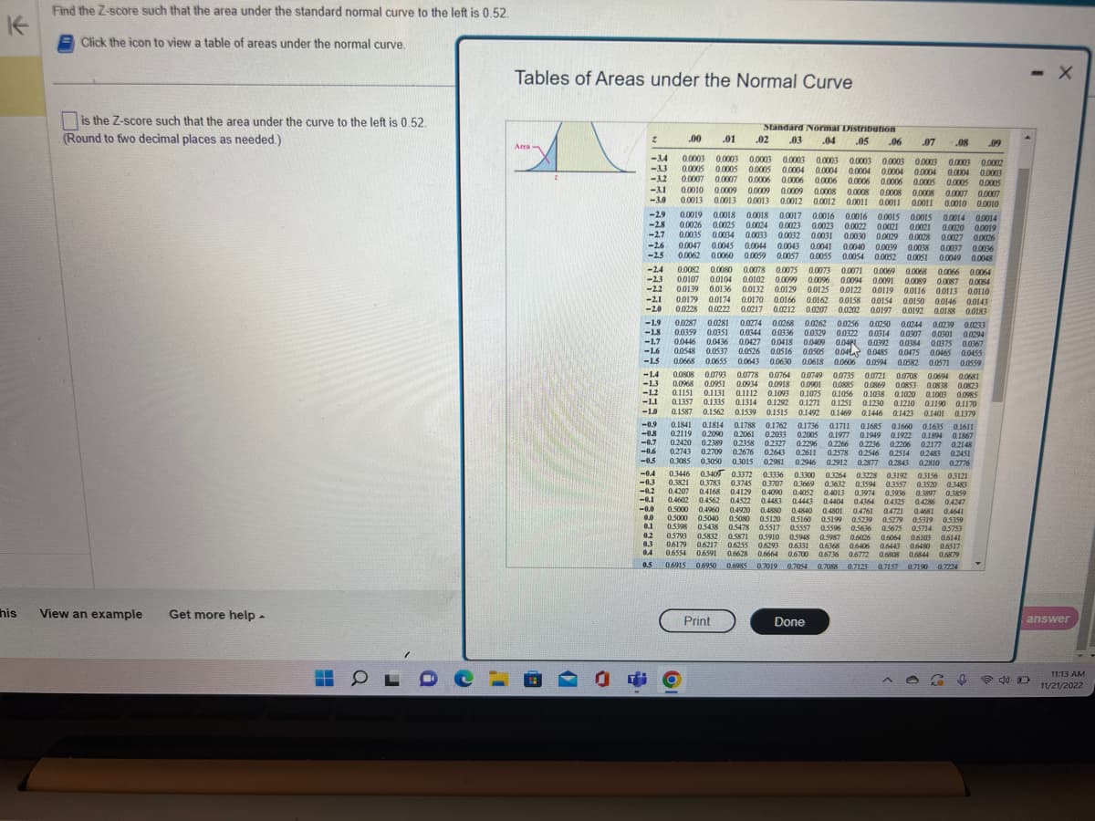 K
his
Find the Z-score such that the area under the standard normal curve to the left is 0.52
Click the icon to view a table of areas under the normal curve.
is the Z-score such that the area under the curve to the left is 0.52.
(Round to two decimal places as needed.)
View an example Get more help -
▬▬
OLDO
1
Tables of Areas under the Normal Curve
Area
O
2
-3.4
-3.3
-3.2
<-3.1
<-3.0
-2.9
-2.8
-2.7
-2.6
-2.5
-24
-2.3
-22
-2.1
-20
-1.9
-1.8
-1.7
-1.6
-1.5
-1.4
-1.3
-1.2
-1.1
<-1.0
-0.9
-0.8
-0.7
-0.6
-0.5
-0.4
-0.3
-0.2
-0.1
-0.0
0.0
0.1
0.2
0.3
Se
0.4
Standard Normal Distribution
.03
.04 .05
.00 .01
07
0.0003 0.0003 0.0003 0.0003 0.0003 0.0003 0.0003 0.0003 0.0003 0.0002
0.0005 0.0005 0.0005 0.0004 0.0004 0.0004 0.0004 0.0004 0.0004 0.0003
0.0007 0.0007 0.0006 0.0006 0.0006 0.0006 0.0006 0.0005 0.0005 0.0005
0.0010 0.0009 0.0009 0.0009 0.0008 0.0008 0.0008 0.0008 0.0007 0.0007
0.0013 0.0013 0.0013 0.0012 0.0012 0.0011 00011 00011 0.0010 0.0010
.02
0.0808 0.0793 0.0778 0.0764 0.0749 0.0735 0.0721 0.0708 0.0694 0.0681
0,0968 0.0951 0.0934 0.0918 0.0901 0.0885 0.0869 0.0853 0.0838 0.0823
0.1151 0.1131 0.1112 0.1093 0.1075 0.1056 0.1038 0.1020 0.1003 0.0985
0.1357 0.1335 0.1314 0.1292 0.1271 0.1251 0.1230 0.1210 0.1190 0.1170
0.1469 0.1446
0.1446 0.1423 0.1401 0.1379
0.1587 0.1562 0.1539
0.1841 0.1814 0.1788
0.1515 0.1492
0.1762
0.1762 0.1736 0.1711 0.1685 0.1660 0.1635
0.1635 0.1611
0.1949 0.1922 0.1894 01867
0.2236 0.2206
0.2119 0,2090 0.2061 02033 0.2005 0.1977
0.2177 0.2148
0.2420 0.2389 0.2358
0.2743 0.2709 0.2676
0.3085 0.3050 0.3015 0.2981 0.2946
0.3446 0.3409 0.3372 0.3336 0.3300
0.3821 0.3783 03745 0.3707
0.4207 0.4168 0.4129 0.4090
0.4602 0.4562 04522 0.4483
0.2327 0.2296 0.2266
02643
0.2643 0.2611 0.2578 0.2546 0.2514 0.2483 0.2451
0.2912 0.2877 0.2843 0.2810 0.2776
0.3264 0.3228 0.3192 0.3156 0.3121
0.3669 0.3632 0.3594 0.3557 0.3520 0.3483
04052 04013 0.3974 0.3936 0.3897 0.3859
0.4443 0.4404 0.826
0.4364 04325 0.4286 0.4247
04721 0.4681 0,4641
0.5000 04960 0.4920 0,4880
0.5000 0.5040 0.5080 0.5120
0.4840 0.4801 04761
0.5160 0.5199 0.5239 0.5279 0.5319 0.5359
0.5398 05438 0.5478 0.5517 05557 0.5596 0.5636 0.5675 05714 0.5753
0.5793 0.5832 0.5871 0.5910 0.5948 0.5987 0.6026
06103 0.6141
0.6179 0.6217 0.6255 0.6293 0.6331 0.6368
0.6406 0.6443 0.6480 06517
0.6554 0.6591 0.6628 0.6664 0.6700 0.6736 0.6772 0.6808 0.6844 0.6879
0.5 0.6915 0.6950 0.6985 0.7019 0.7054 0.7088 0.7123 0.7157 0.7190 0.7224
Print
90°
0.0015 0.0015 0.0014 0.0014
0.0021 0.0021 0.0020 0.0019
0.0019 0.0018 0.0018 0.0017 0.0016 0.0016
0.0026 0.0025 0.0024 0.0023 0.0023 0.0022
0.0035 0.0034 0.0033 0.0032 0.0031 0.0030 0.0029 0.0028 0.0027 0.0026
0.0047 0.0045 0.0044 0.0043 0.0041 0.0040 0.0039 0.0038 0.0037 0.0036
0.0062 0.0060 0.0059 0.0057 0.0055 0.0054 0.0052 0.0051 0.0049 0.0048
0.0082 0.0080 0.0078 0.0075 0.0073 0.0071 0.0069 0.0068 0.0066 0.0064
0.0107 0.0104 0.0102 0.0099 0.0096 0.0094 0.0091 0.0089 0.0087 0.0084
0.0139 0.0136 0.0132 0.0129 0.0125 0.0122 00119 0.0116 00113 0.0110
0.0179 0.0174 0.0170 0.0166 0.0162 0.0158
0.0228 0.0222 0.0217 0.0212 0.0207
.08
0.0287 0.0281 0.0274
0.0274 0.0268 0.0262 0.0256 0.0250 0.0244 0.0239 0.0233
0.0359 0.0351 0.0344 0.0336 0.0329 0.0327 0.0314 0.0307 0.0301 0.0294
0.0446 0.0436 0.0427 0.0418 0.0409 0.04 0.0392
010394 0.0384 0.0375 0.0367
0.0548 0.0537 0.0526 0.0516 0.0505 0.04 0.0485 0.0475 0.0465 0.0455
0.0668 0.0655 0.0643 0.0630 0.0618 0.0606 0.0594 0.0582 0.0571 0.0559
Done
0.0154 0.0150 0.0146 0.0143
0.0202 0.0197 0.0192 0.0188 0.0183
1909:0
.09
↑
- X
answer
P40
11:13 AM
11/21/2022