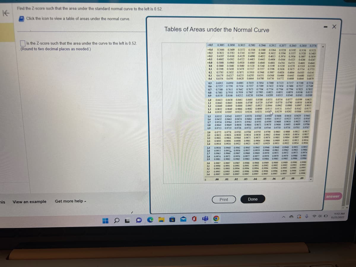 K
nis
Find the Z-score such that the area under the standard normal curve to the left is 0.52.
Click the icon to view a table of areas under the normal curve.
is the Z-score such that the area under the curve to the left is 0.52.
(Round to two decimal places as needed.)
View an example Get more help.
0
C
Tables of Areas under the Normal Curve
2
-0.5
-0.4
-0.3
-0.2
-0.1
-0.0
0.0
0.1
0.2
0.3
0.4
0.5
0.6
0.7
0.8
0.9
1.0
1.1
1.2
1.3
1.4
1.5
1.6
1.7
1.8
1.9
2.0
21
2.2
2.3
24
2.5
2.6
2.7
2.8
29
3.0
3.1
3.2
3.3
3.4
5
0.3085 0.3050 0.3015 02981 0.2946 0.2912 0.2877 0.2843 02810 0.2776
03446 03409 0.3372 0.3336 0.3300 0.3264 0.3228 03192 0.3156 03121
0.3821 0.3783 0.3745 0.3707 0.3669 0.3632 0.3594 0.3557 0.3520
0.3520 0.3483
0.4207 0.4168 04129 0.4090 0.4052 0.4013 0.3974 0.3936 0.3897 0.3859
0.4602 0.4562 04522 0.4483 0.4443 0.4404 0.4364 0.4325 0.4286 04247
0.5000 0.4960 0.4920 0.4880 0.4840 0.4801 0.4761 04721 0.4681 0.4641
0.5000 0.5040 0.5080 0.5120 05160 0.5199 05239 05279 0.5319 05359
0.5398 0.5438 0.5478 0.5517 05557 0.5596 0.5636 0.5675 05714 0.5753
05793 0.5832 0.5871 0.5910 0.5948 0.5987 0.6026 0.6064 0.6103 0.6141
0.6179 0.6217 0.6255 0.6293 06331 0.6368 0.6406 0.6443 0.6480 0.6517
0.6554 0.6591 0.6628 0.6664 0.6700 0.6736 0.6772 0.6808 0.6844 0.6879
0.6915 0.6950 0.6985 0.7019 0.7054 0.7088 0.7123 0.7157 0.7190 0.7224
0.7257 0.7291 0.7324 0.7357 0.7389 0.7422 0.7454 0.7486 0.7517 0.7549
0.7580 0.7611 0.7642 0.7673 0.7704 0.7734 0.7764 0.7794 0.7823 0.7852
0.7881 0.7910 0.7939 0.7967 0.7995 0.8023 0.8051 0.8078 0.8106 0.8133
0.8159 0.8186 0.8212 0.8238 0.8264 0.8289 0.8315 0.8340 0.8365 0.8389
0.8849 0.8869 0.8888
0.9192
0.9306 0.9319
0.9332 0.9345
08413 08438 0.8461 0.8485 0.8508 0.8531 0.8554 0.8577 0.8599 0.8621
0.8643 0.8665 0.8686 0.8708 0.8729 0.8749 0.8770 0.8790 0.8810 0.8830
0.8907 0.8925 0.8944 0.8962 0.8980 0.8997 0.9015
0.9032 0.9049 0.9066 0.9082 0.9099 09115 09131 0.9147 0.9162 0.9177
0.9207 0.9222 0.9236 0.9251
0.9292
0.92 0.9279
0.9345 0.9357 0.9370 0.9382 0.93 0.9406 0.9418 0.9429 0.9441
0.9452 0.9463 0.9474 09484 0.9495 0.9505 0.9515 0.9525 0.9535 0.9545
0.9554 0.9564 0.9573
0.9573 0.9582 0.9591 0.9599 0.9608 0.9616 0.9625 0.9633
0.9641 0.9649 0.9656 0.9664 0.9671 0.9678 0.9686 0.9693 0.9699 0.9706
0.9713 0.9719 0.9726 0.9732 0.9738 0.9744 0.9750 0.9756 09761 09767
0.9798
09812 09817
0.9803
0.9808
0.9772 0.9778
0.9788 09793
0.9778 0.9783 0.9788
0.9821 0.9826 0.9830
0.9830 0.9834 0.9838
0.9838 0.9842 0.9846 0.9850 0.9854 0.9857
0.9861 0.9864 0.9868 0.9871 0.9875 0.9878 0.9881 0.9884 0.9887
0.9893 0.9896 0.9898 0.9901 0.9904 0.9906 0.9909 0.9911 0.9913 0.9916
0.9918 0.9920 0.9922 0.9925 0.9927 0.9929 0.9931 0.9932 0.9934 0.9936
0.9890
0.9949 0.9951
0.9962 0.9963
0.9972 0.9973
0.9980
0.9987
0.9987 0.9987
0.9990 0.9991 0.9991
0.9993 0.9993 0.9994 0.9994
0.9995
0.9995 0.9995
0.9997 0.9997 0.9997
0.9997
.00
.02
.01
0.9938 0.9940 0.9941 0.9943 0.9945 0.9946 0.9948
0.9955 0.9956
0.9953
0.9959 0.9960 0.9961
0.9957 0.9959 0.9960
0.9965 0.9966 0.9967 0.9968 0.9969 0.9970 0.9971
0.9976
0.9974 0.9975
0.9977 0.9977 0.9978 0.9979 0.9979
0,9981 0.9982 0.9982 0.9983
0.9986
0.9984 0.9984 0.9985 0.9985
0.9989 0.9990
0.9989
0.9989
0.9988 0.9988
0.9991 0.9992
0.9993
0.9992 0.9992 0.9992
0.9994
0.9994
0.9995
0.9995
0.9994
0.9996
0.9996
0.9996
0.9996 09996
0.9997
0.9997 0.9997
0.9997
0.9997
.05
.04
.08
0.9996
.03
.07
Print
Done
90°
25660
0.9964
0.9974
18660
0.9986
0.9990
0.9993
0.9995
0.9997
0.9998
60⁰
↓
- X
answer
11:13 AM
11/21/2022