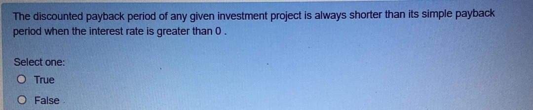 The discounted payback period of any given investment project is always shorter than its simple payback
period when the interest rate is greater than 0.
Select one:
O True
O False
