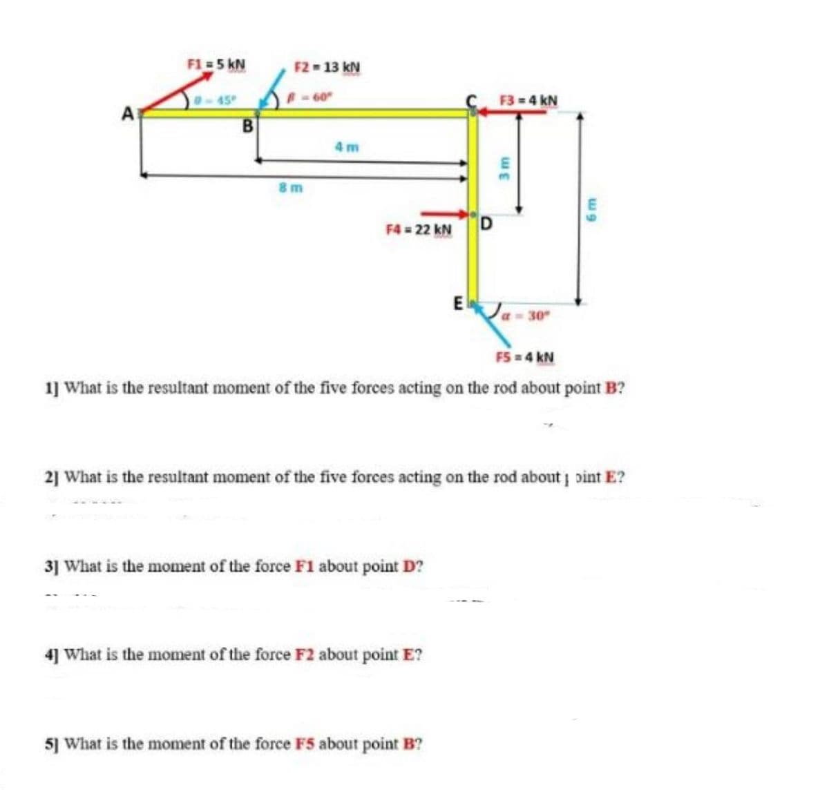 F1 = 5 kN
F2- 13 kN
45
-60
F3 = 4 kN
4 m
F4 = 22 kN
EJa- 30
FS = 4 kN
1] What is the resultant moment of the five forces acting on the rod about point B?
2] What is the resultant moment of the five forces acting on the rod about pint E?
3] What is the moment of the force F1 about point D?
4] What is the moment of the force F2 about point E?
5] What is the moment of the force F5 about point B?
3m
