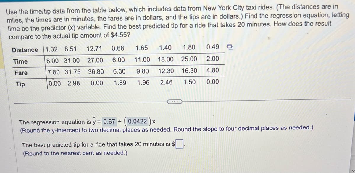 Use the time/tip data from the table below, which includes data from New York City taxi rides. (The distances are in
miles, the times are in minutes, the fares are in dollars, and the tips are in dollars.) Find the regression equation, letting
time be the predictor (x) variable. Find the best predicted tip for a ride that takes 20 minutes. How does the result
compare to the actual tip amount of $4.55?
Distance
Time
Fare
Tip
1.32 8.51
8.00 31.00
7.80 31.75
0.00 2.98
12.71
0.68
1.65
27.00 6.00 11.00
36.80
0.00
1.40
1.80
18.00 25.00
6.30 9.80 12.30 16.30
1.89
1.96 2.46 1.50
0.49 O
2.00
4.80
0.00
The regression equation is y = 0.67 + + (0.0422) x.
(Round the y-intercept to two decimal places as needed. Round the slope to four decimal places as needed.)
The best predicted tip for a ride that takes 20 minutes is $.
(Round to the nearest cent as needed.)