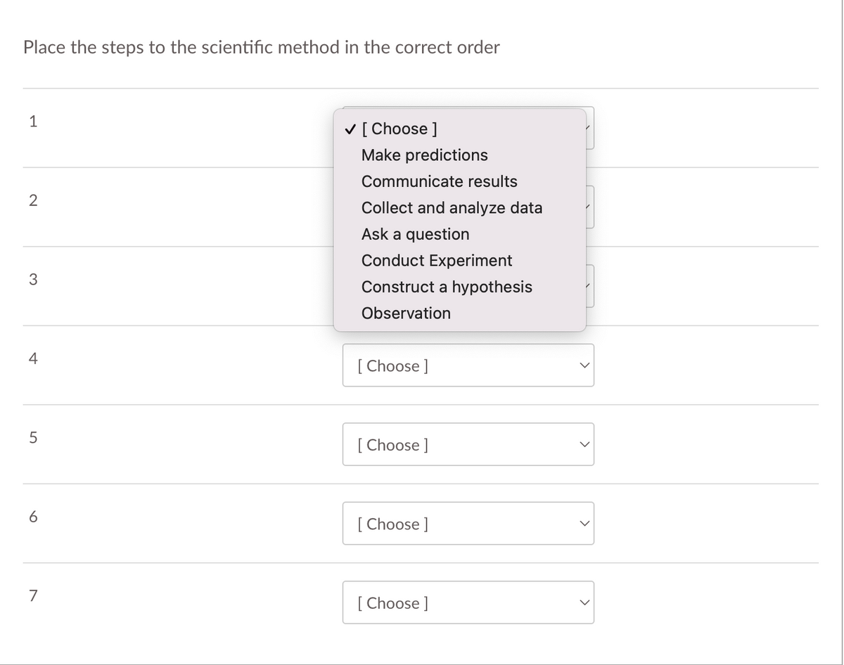 Place the steps to the scientific method in the correct order
1
V [ Choose ]
Make predictions
Communicate results
2
Collect and analyze data
Ask a question
Conduct Experiment
3
Construct a hypothesis
Observation
4
[ Choose ]
[ Choose ]
6
[ Choose ]
7
[ Choose ]
>
>
