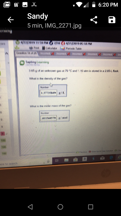 6:20 PM
Sandy
5 min, IMG_2271.jpg
we
Sanling learning
1o5 o of an unknow gas at 79 "C avd 1.10 atm is stored in a 2.65-L flask.
Whiat is ihe density of the gas?
Numbor
37735849 /
What is the molar mass of the gas?
011560579 g/mol
100
100
100
ere to seareh
