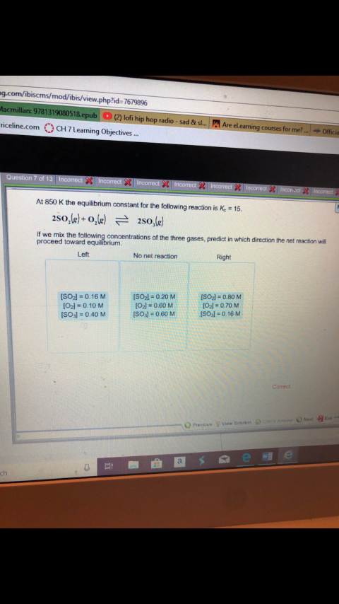 g.com/ibiscms/mod/ibis/view.php?id:7679896
2) lofi hip hop radio-sad Bt s.
Are el eaning counes for met
riceline.com CH7Learning Objective..
At 850 K the equilibrium constant for the following reaction is Ke 15
If we mix the
proceed toward
of the three gases, predict in which direction the net reaction will
No net reaction
Left
Right
ISOl 0.80 M
Ol-0.70 M
ISOsl-0.16 M
ISOJ 0.16M
O2l-0.10 M
SOsl-0.40 M
ISO2l-020 M
021#060 M
Previcus
