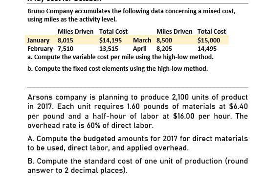 Bruno Company accumulates the following data concerning a mixed cost,
using miles as the activity level.
Miles Driven Total Cost
January 8,015
February 7,510
Miles Driven Total Cost
$14,195
March 8,500
$15,000
13,515 April
8,205
14,495
a. Compute the variable cost per mile using the high-low method.
b. Compute the fixed cost elements using the high-low method.
Arsons company is planning to produce 2,100 units of product
in 2017. Each unit requires 1.60 pounds of materials at $6.40
per pound and a half-hour of labor at $16.00 per hour. The
overhead rate is 60% of direct labor.
A. Compute the budgeted amounts for 2017 for direct materials
to be used, direct labor, and applied overhead.
B. Compute the standard cost of one unit of production (round
answer to 2 decimal places).