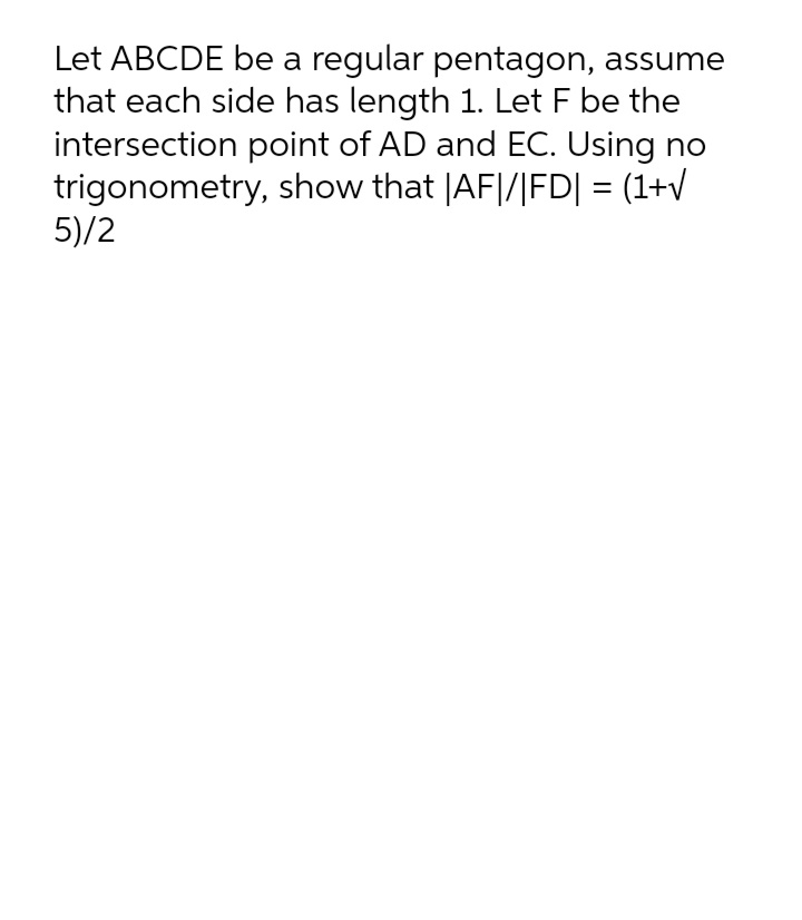 Let ABCDE be a regular pentagon, assume
that each side has length 1. Let F be the
intersection point of AD and EC. Using no
trigonometry, show that |AF|/|FD| = (1+V
5)/2
