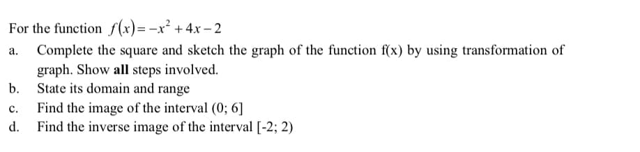 For the function f(x)=-x² +4x – 2
Complete the square and sketch the graph of the function f(x) by using transformation of
graph. Show all steps involved.
State its domain and range
b.
c.
Find the image of the interval (0; 6]
d.
Find the inverse image of the interval [-2; 2)
