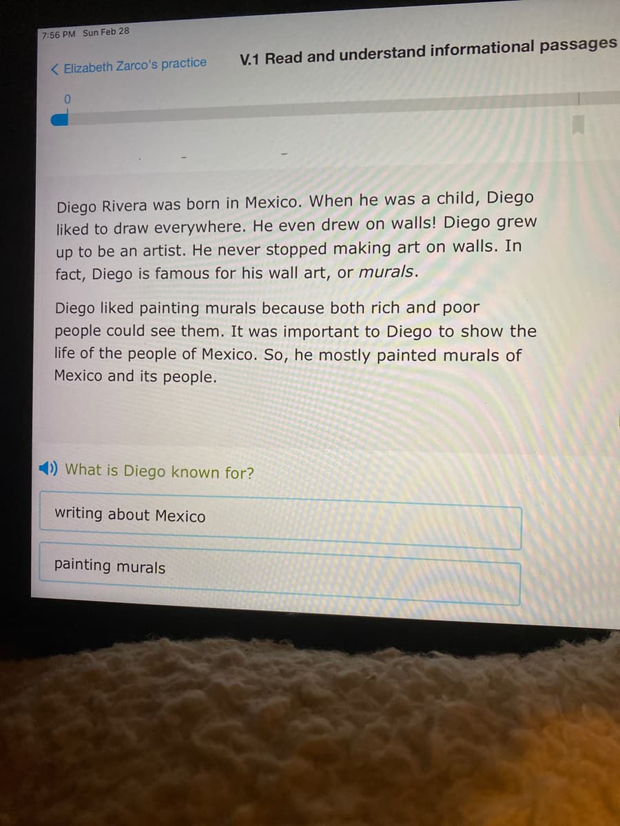 7:56 PM Sun Feb 28
V.1 Read and understand informational passages
( Elizabeth Zarco's practice
Diego Rivera was born in Mexico. When he was a child, Diego
liked to draw everywhere. He even drew on walls! Diego grew
up to be an artist. He never stopped making art on walls. In
fact, Diego is famous for his wall art, or murals.
Diego liked painting murals because both rich and poor
people could see them. It was important to Diego to show the
life of the people of Mexico. So, he mostly painted murals of
Mexico and its people.
1) What is Diego known for?
writing about Mexico
painting murals
