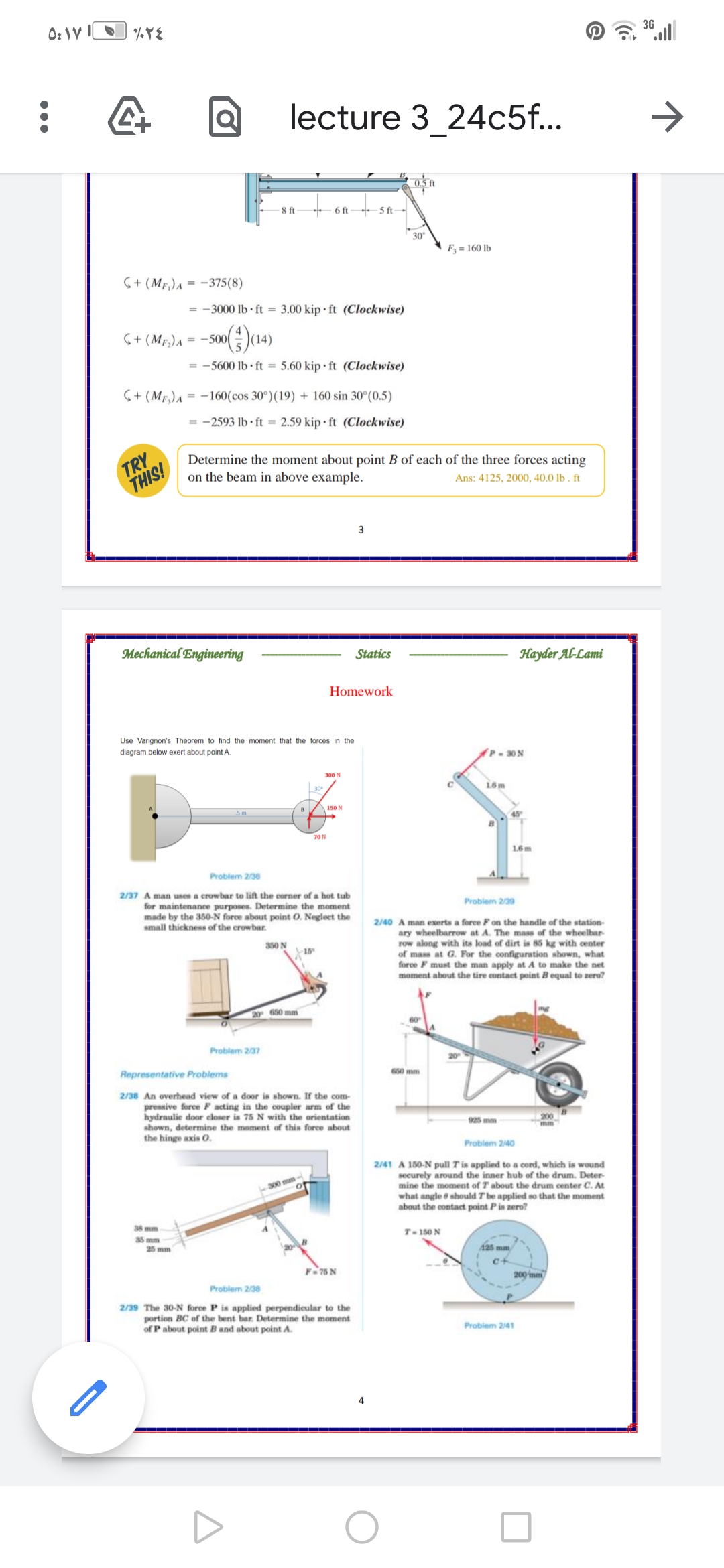 0: IV IN
3G
lecture 3_24c5f..
>
8 ft
6 ft
5 ft-
30
F = 160 lb
6+ (MF,)a = -375(8)
= -3000 lb · ft = 3.00 kip • ft (Clockwise)
S+ (MF,)A = -500(
= -5600 lb · ft = 5.60 kip • ft (Clockwise)
S+ (Mr,)A = -160(cos 30°)(19) + 160 sin 30°(0.5)
-2593 lb · ft = 2.59 kip • ft (Clockwise)
TRY
THIS!
Determine the moment about point B of each of the three forces acting
on the beam in above example.
Ans: 4125, 2000, 40.0 lb . ft
Mechanical Engineering
Statics
Науder AL-Lami
Homework
Use Varignon's Theorem to find the moment that the forces in the
diagram below exert about point A.
P 30 N
300 N
L6 m
150 N
45
70 N
1.6 m
Problem 2/36
2/37 A man uses a crowbar to lift the corner of a hot tub
for maintenance purposes. Determine the moment
made by the 350-N force about point O. Neglect the
small thickness of the crowbar.
Problem 2/39
2/40 A man exerts a force Fon the handle of the station-
ary wheelbarrow at A. The mass of the wheelbar-
row along with ita load of dirt is 85 kg with center
of mass at G. For the configuration shown, what
force F must the man apply at A to make the net
moment about the tire contact point Bequal to zero?
a50 N
18
20 650 mm
Problem 2/37
Representative Problems
650 mm
2/38 An overhead view of a door is shown. If the com-
pressive force F acting in the coupler arm of the
hydraulic door eloser is 75 N with the orientation
shown, determine the moment of this force about
the hinge axis 0.
925 mm
200
Problem 240
2/41 A 150-N pull T is applied to a cord, which is wound
securely around the inner hub of the drum. Deter
mine the moment of T about the drum center C. At
what angle ở should T'be applied so that the moment
about the contact point Pis zero?
300 mm
38 mm
T- 150 N
35 mm
25 mm
125 mm
F-75 N
200 imm
Problem 2/38
2/39 The 30-N force P is applied perpendicular to the
portion BC of the bent bar. Determine the moment
of P about point B and about point A.
Problem 241
