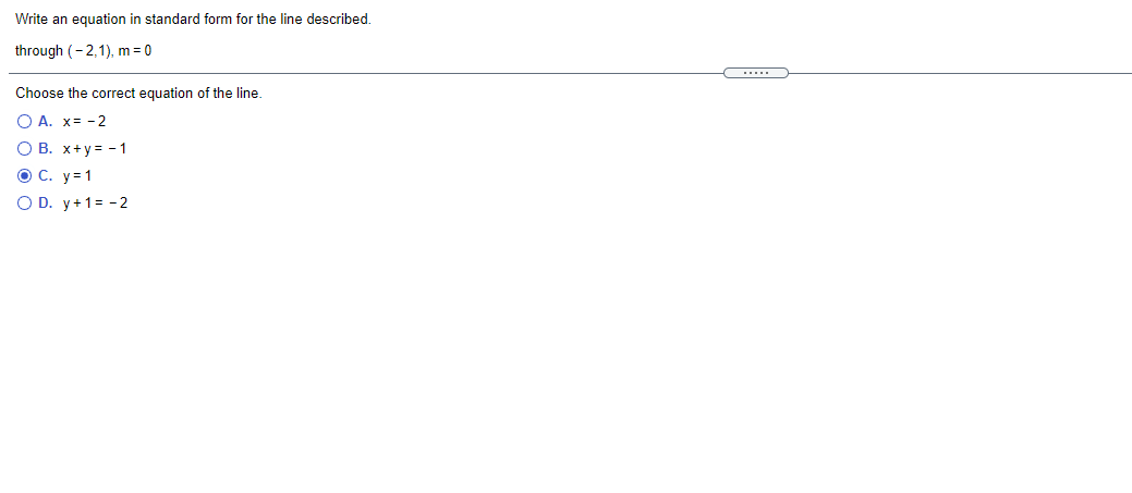 Write an equation in standard form for the line described.
through (-2,1), m = 0
Choose the correct equation of the line.
O A. x= - 2
O B. x+y= - 1
O C. y = 1
O D. y+1= - 2
