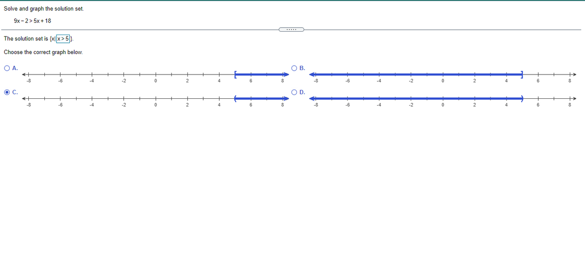 Solve and graph the solution set.
9x - 2> 5x+ 18
.....
The solution set is {x|x>5}.
Choose the correct graph below.
O A.
O B.
-8
-6
-2
2
6
-8
-6
-4
-2
4
6
8.
OD.
-8
-6
-2
-6
-2
6
8
