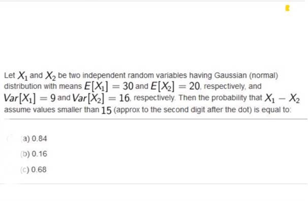 Let X1 and X2 be two independent random variables having Gaussian (normal)
distribution with means E[X1] = 30 and E[X] = 20. respectively, and
Var[X1] = 9 and Var[X2] = 16. respectively. Then the probability that X – X2
assume values smaller than 15 (approx to the second digit after the dot) is equal to:
a) 0.84
(b) 0.16
(c) 0.68
