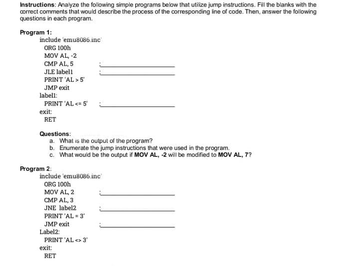 Instructions: Analyze the following simple programs below that utilize jump instructions. Fill the blanks with the
correct comments that would describe the process of the corresponding line of code. Then, answer the following
questions in each program.
Program 1:
include 'emu8086.inc'
ORG 100h
MOV AL, -2
CMP AL, 5
JLE label1
PRINT 'AL > 5'
JMP exit
labell:
PRINT 'AL <= 5'
exit:
RET
Questions:
a. What is the output of the program?
b. Enumerate the jump instructions that were used in the program.
c. What would be the output if MOV AL, -2 will be modified to MOV AL, 7?
Program 2:
include 'emu8086.inc
ORG 100h
MOV AL, 2
CMP AL, 3
JNE label2
PRINT 'AL = 3'
JMP exit
Label2:
PRINT 'AL <> 3'
exit:
RET
