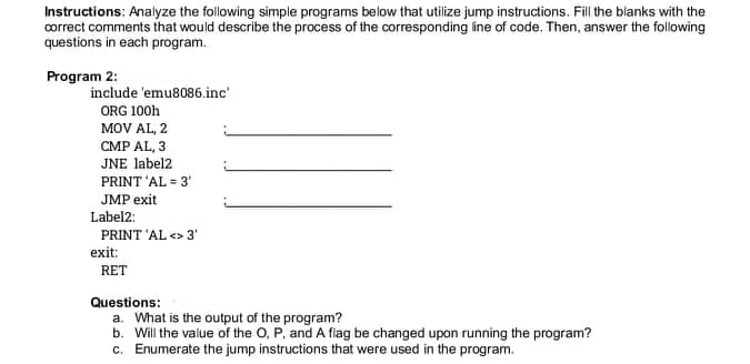 Instructions: Analyze the following simple programs below that utilize jump instructions. Fill the blanks with the
correct comments that would describe the process of the corresponding ine of code. Then, answer the following
questions in each program.
Program 2:
include 'emu8086.inc'
ORG 100h
MOV AL, 2
CMP AL, 3
JNE label2
PRINT 'AL = 3'
JMP exit
Label2:
PRINT 'AL <> 3'
exit:
RET
Questions:
a. What is the output of the program?
b. Will the value of the O, P, and A fiag be changed upon running the program?
c. Enumerate the jump instructions that were used in the program.
