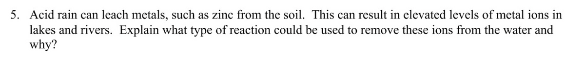 5. Acid rain can leach metals, such as zinc from the soil. This can result in elevated levels of metal ions in
lakes and rivers. Explain what type of reaction could be used to remove these ions from the water and
why?
