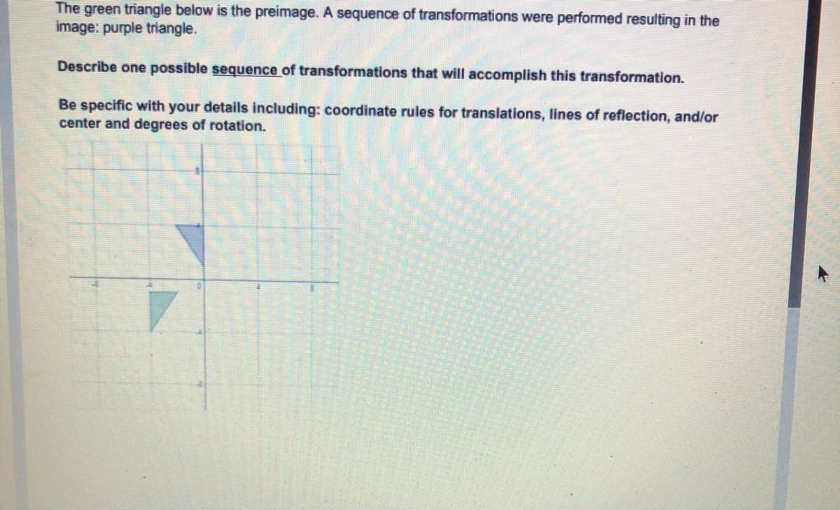 The green triangle below is the preimage. A sequence of transformations were performed resulting in the
image: purple triangle.
Describe one possible sequence of transformations that will accomplish this transformation.
Be specific with your details including: coordinate rules for translations, lines of reflection, and/or
center and degrees of rotation.
