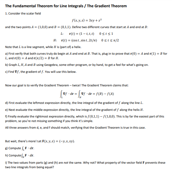 The Fundamental Theorem for Line Integrals / The Gradient Theorem
1. Consider the scalar field
f(x,y, z) = 3xy + z?
and the two points A = (1,0,0) and B = (0,1,1). Define two different curves that start at A and end at B:
L: r(t) = (1 - t, t,t) 0sts1
H: r(t) = (cos t, sint, 2t/m) 0stsn/2
Note that L is a line segment, while H is (part of) a helix.
a) First verify that both curves truly do begin at A and end at B. That is, plug in to prove that r(0) = A and r(1) = B for
L, and r(0) = A and r(1/2) = B for H.
b) Graph L, H, A and B using Geogebra, some other program, or by hand, to get a feel for what's going on.
c) Find Vf, the gradient of f. You will use this below.
Now our goal is to verify the Gradient Theorem – twice! The Gradient Theorem claims that:
(vf - dr = vf •dr = f(B) – f(A)
d) First evaluate the leftmost expression directly, the line integral of the gradient of f along the line L.
e) Next evaluate the middle expression directly, the line integral of the gradient of f along the helix H.
f) Finally evaluate the rightmost expression directly, which is f(0,1,1) – f(1,0,0). This is by far the easiest part of this
problem, so you're not missing something if you think it's simple.
All three answers from d, e, and f should match, verifying that the Gradient Theorem is true in this case.
But wait, there's more! Let F(x, y,z) = (-y,x,xy).
8) Compute S, F · dr.
h) Computef, F · dr.
i) The two values from parts (g) and (h) are not the same. Why not? What property of the vector field F prevents these
two line integrals from being equal?
