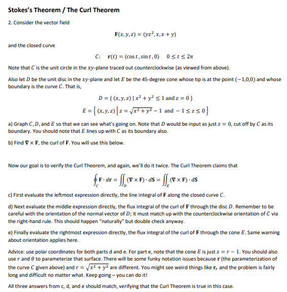 Stokes's Theorem / The Curl Theorem
2. Consider the vector field
F(x, y, 2) = (yz?,x,x + y)
and the closed curve
C: r(t) = (cos t, sin t,0) 0sts 27
Note that C is the unit circle in the xy-plane traced out counterclockwise (as viewed from above).
Also let D be the unit disc in the xy-plane and let E be the 45-degree cone whose tip is at the point (-1,0,0) and whose
boundary is the curve C. That is,
D= { (x,y,2) | x² + y²<1 and z = 0 }
E = { (x,y.2)| z = J + y? – 1 and – 1szs0}
a) Graph C,D, and E so that we can see what's going on. Note that D would be input as just z = 0, cut off by C as its
boundary. You should note that E lines up with C as its boundary also.
b) Find V x F, the curl of F. You will use this below.
Now our goal is to verify the Curl Theorem, and again, we'll do it twice. The Curl Theorem claims that
fF- dr = |v x F) - as = v×F) - as
c) First evaluate the leftmost expression directly, the line integral of F along the closed curve C.
d) Next evaluate the middle expression directly, the flux integral of the curl of F through the disc D. Remember to be
careful with the orientation of the normal vector of D; it must match up with the counterclockwise orientation of C via
the right-hand rule. This should happen "naturally" but double check anyway.
e) Finally evaluate the rightmost expression directly, the flux integral of the curl of F through the cone E. Same warning
about orientation applies here.
Advice: use polar coordinates for both parts d and e. For part e, note that the cone E is just z = r - 1. You should also
use r and e to parameterize that surface. There will be some funky notation issues because r (the parameterization of
the curve C given above) and r = r2 + yz are different. You might see weird things like r, and the problem is fairly
long and difficult no matter what. Keep going – you can do it!
All three answers from c, d, and e should match, verifying that the Curl Theorem is true in this case.
