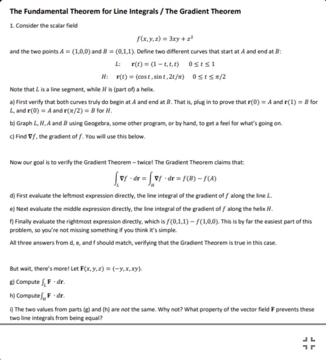 The Fundamental Theorem for Line Integrals / The Gradient Theorem
1. Consider the scalar field
f(x,y,z) = 3xy + z²
and the two points A = (1,0,0) and B = (0,1,1). Define two different curves that start at A and end at B:
r(t) = (1- t, t, t) 0sts1
H: r(t) = (cost,sin t , 2t/m) 0<t<n/2
L:
Note that L is a line segment, while H is (part of) a helix.
a) First verify that both curves truly do begin at A and end at B. That is, plug in to prove that r(0) = A and r(1) = B for
L, and r(0) = A and r(1/2) = B for H.
b) Graph L, H, A and B using Geogebra, some other program, or by hand, to get a feel for what's going on.
c) Find Vf, the gradient of f. You will use this below.
Now our goal is to verify the Gradient Theorem - twice! The Gradient Theorem claims that:
|vf - dr = | vf • dr = f(B) – f(A)
d) First evaluate the leftmost expression directly, the line integral of the gradient of f along the line L.
e) Next evaluate the middle expression directly, the line integral of the gradient of f along the helix H.
f) Finally evaluate the rightmost expression directly, which is f(0,1,1) – f(1,0,0). This is by far the easiest part of this
problem, so you're not missing something if you think it's simple.
All three answers from d, e, and f should match, verifying that the Gradient Theorem is true in this case.
But wait, there's more! Let F(x, y,z) = (-y,x,xy).
g) Compute f, F · dr.
h) Computes, F - dr.
i) The two values from parts (g) and (h) are not the same. Why not? What property of the vector field F prevents these
two line integrals from being equal?
