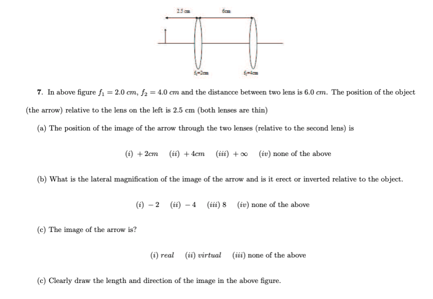 25cm
7. In above figure fi = 2.0 cm, f2 = 4.0 cm and the distancce between two lens is 6.0 cm. The position of the object
(the arrow) relative to the lens on the left is 2.5 cm (both lenses are thin)
(a) The position of the image of the arrow through the two lenses (relative to the second lens) is
(i) + 2cm (ii) + 4cm (ii) +o (iv) none of the above
(b) What is the lateral magnification of the image of the arrow and is it erect or inverted relative to the object.
(i) – 2 (ii) – 4 (ii) 8 (iv) none of the above
(c) The image of the arrow is?
(i) real (ii) virtual (ii) none of the above
(c) Clearly draw the length and direction of the image in the above figure.
