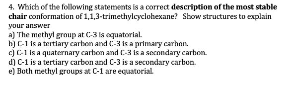 4. Which of the following statements is a correct description of the most stable
chair conformation of 1,1,3-trimethylcyclohexane? Show structures to explain
your answer
a) The methyl group at C-3 is equatorial.
b) C-1 is a tertiary carbon and C-3 is a primary carbon.
c) C-1 is a quaternary carbon and C-3 is a secondary carbon.
d) C-1 is a tertiary carbon and C-3 is a secondary carbon.
e) Both methyl groups at C-1 are equatorial.
