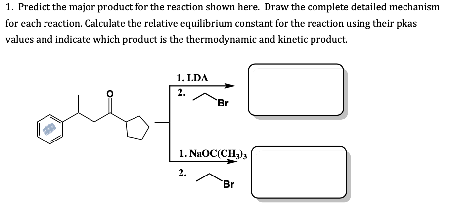 1. Predict the major product for the reaction shown here. Draw the complete detailed mechanism
for each reaction. Calculate the relative equilibrium constant for the reaction using their pkas
values and indicate which product is the thermodynamic and kinetic product.
1. LDA
2.
Br
1. NaOC(CH)з
2.
Br
