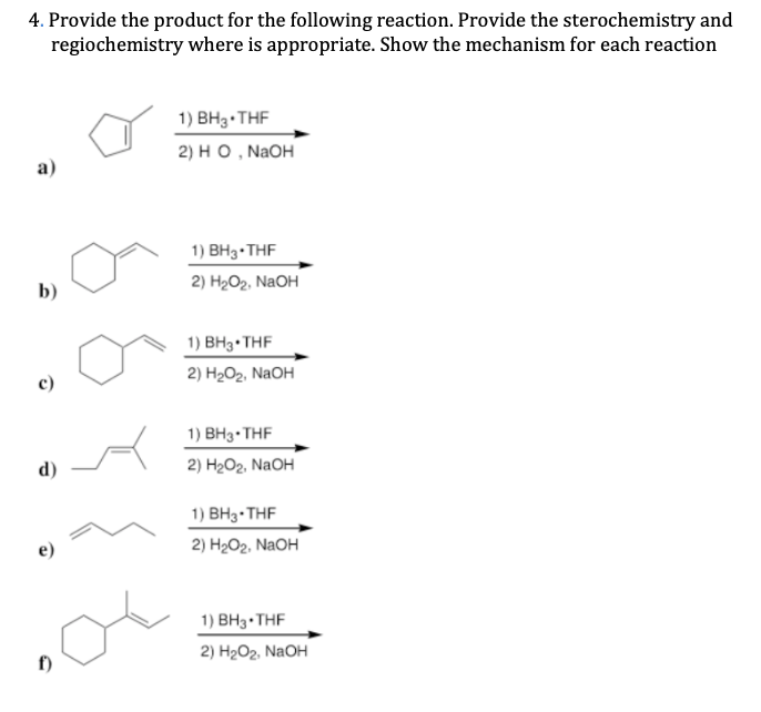 4. Provide the product for the following reaction. Provide the sterochemistry and
regiochemistry where is appropriate. Show the mechanism for each reaction
1) BH3 THF
2) но , NaOH
a)
1) ВНз-THF
b)
2) Hа0г. NaOH
1) BH3•THF
2) H2O2, NaOH
1) BH3•THF
d)
2) H2Ог. NaOH
1) ВНз-THF
2) Hа0г. NaOH
1) BH3• THF
f)
2) H2Ог. NaOH
