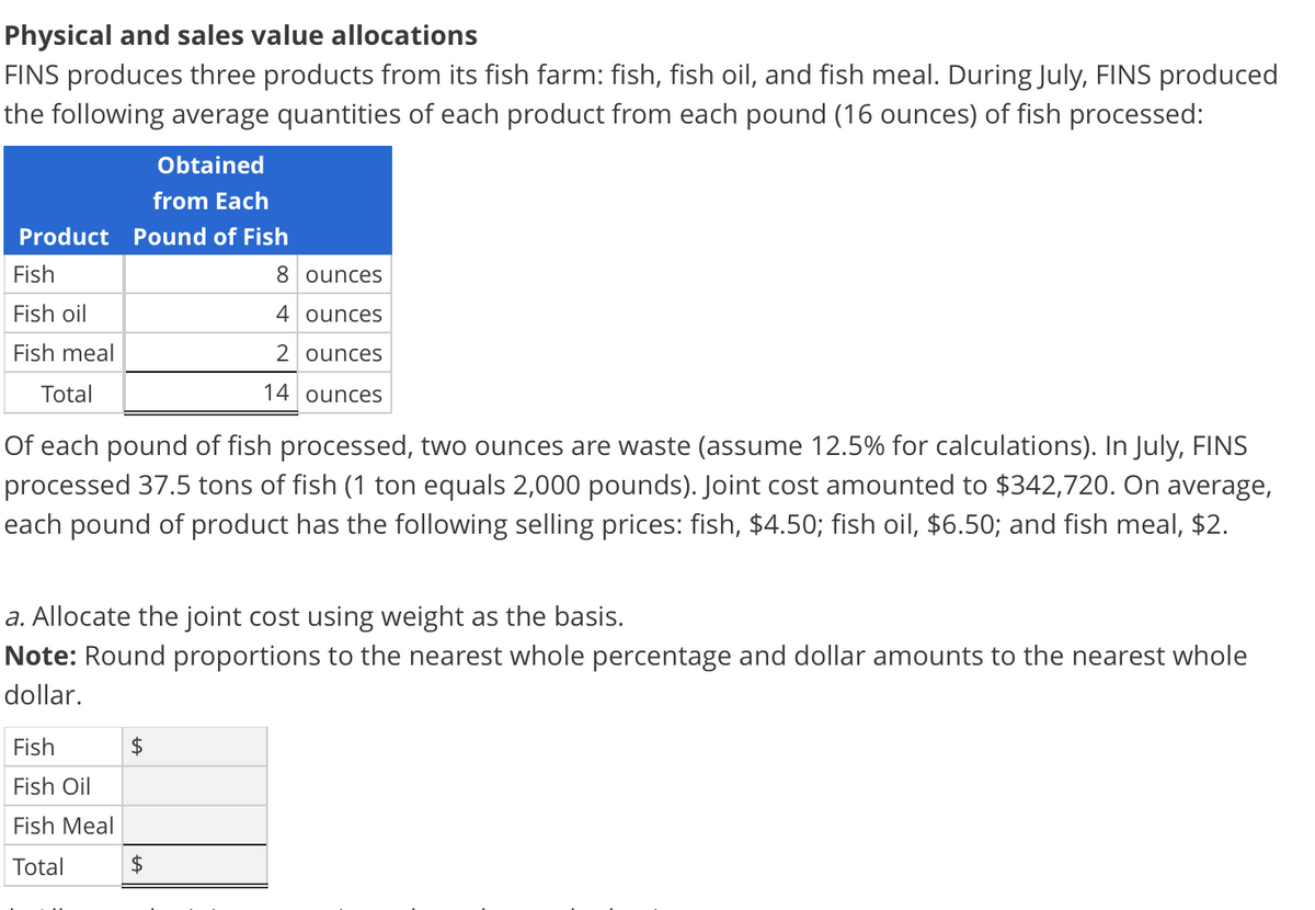 Physical and sales value allocations
FINS produces three products from its fish farm: fish, fish oil, and fish meal. During July, FINS produced
the following average quantities of each product from each pound (16 ounces) of fish processed:
Obtained
from Each
Product Pound of Fish
Fish
8 ounces
Fish oil
4 ounces
Fish meal
2 ounces
Total
14 ounces
Of each pound of fish processed, two ounces are waste (assume 12.5% for calculations). In July, FINS
processed 37.5 tons of fish (1 ton equals 2,000 pounds). Joint cost amounted to $342,720. On average,
each pound of product has the following selling prices: fish, $4.50; fish oil, $6.50; and fish meal, $2.
a. Allocate the joint cost using weight as the basis.
Note: Round proportions to the nearest whole percentage and dollar amounts to the nearest whole
dollar.
Fish
2$
Fish Oil
Fish Meal
Total
