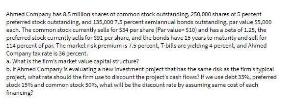 Ahmed Company has 8.5 million shares of common stock outstanding, 250,000 shares of 5 percent
preferred stock outstanding, and 135,000 7.5 percent semiannual bonds outstanding, par value $5,000
each. The common stock currently sells for $34 per share (Par value= $10) and has a beta of 1.25, the
preferred stock currently sells for $91 per share, and the bonds have 15 years to maturity and sell for
114 percent of par. The market risk premium is 7.5 percent, T-bills are yielding 4 percent, and Ahmed
Company tax rate is 36 percent.
a. What is the firm's market value capital structure?
b. If Ahmed Company is evaluating a new investment project that has the same risk as the firm's typical
project, what rate should the firm use to discount the project's cash flows? If we use debt 35%, preferred
stock 15% and common stock 50%, what will be the discount rate by assuming same cost of each
financing?
