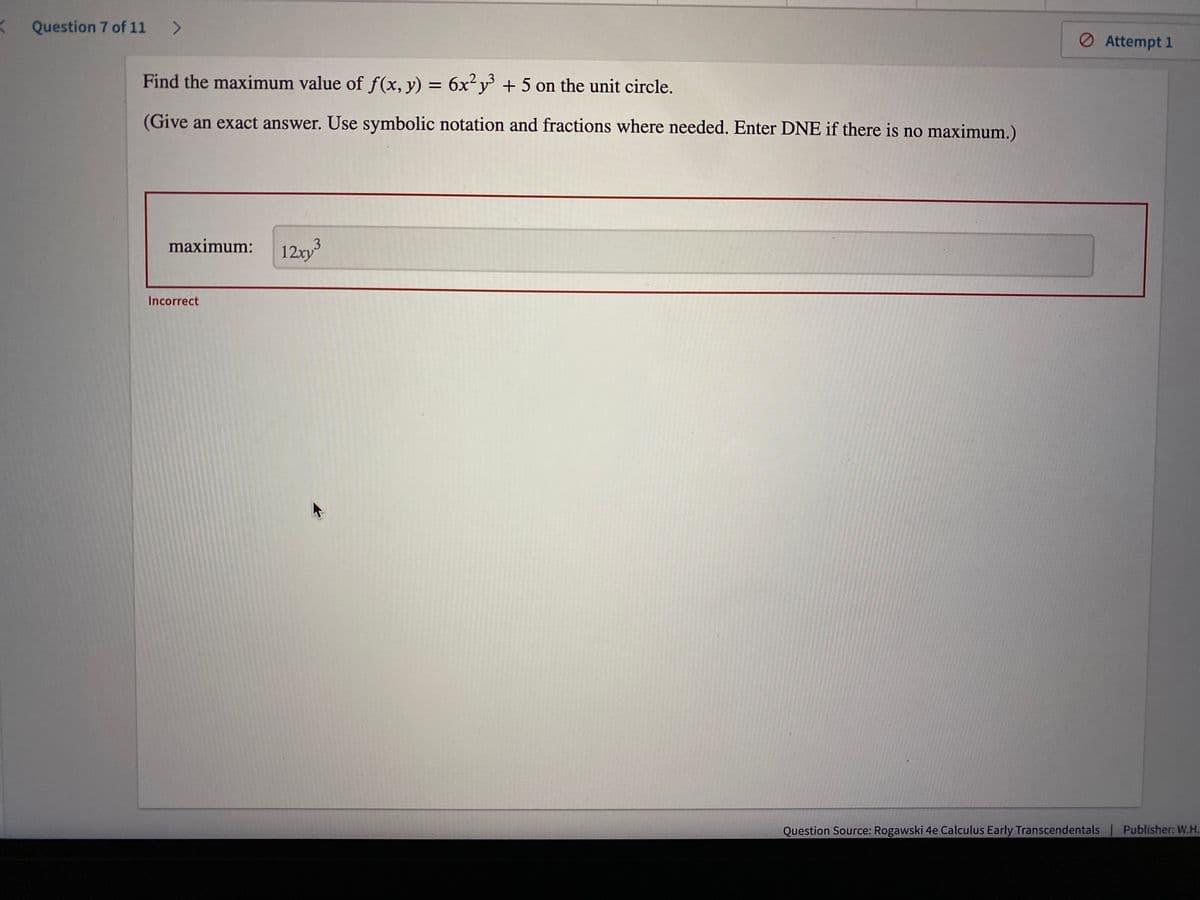 <
Question 7 of 11 >
Find the maximum value of f(x, y) = 6x²y³ + 5 on the unit circle.
(Give an exact answer. Use symbolic notation and fractions where needed. Enter DNE if there is no maximum.)
maximum:
3
12xy³
Incorrect
Attempt 1
Question Source: Rogawski 4e Calculus Early Transcendentals | Publisher: W.H.