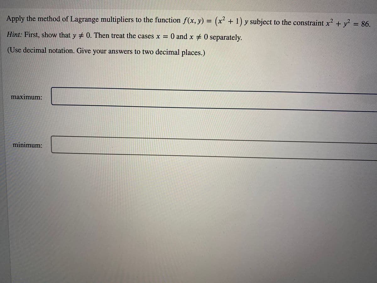 Apply the method of Lagrange multipliers to the function f(x, y) = (x² + 1) y subject to the constraint x² + y² = 86.
Hint: First, show that y # 0. Then treat the cases x = 0 and x # 0 separately.
(Use decimal notation. Give your answers to two decimal places.)
maximum:
minimum: