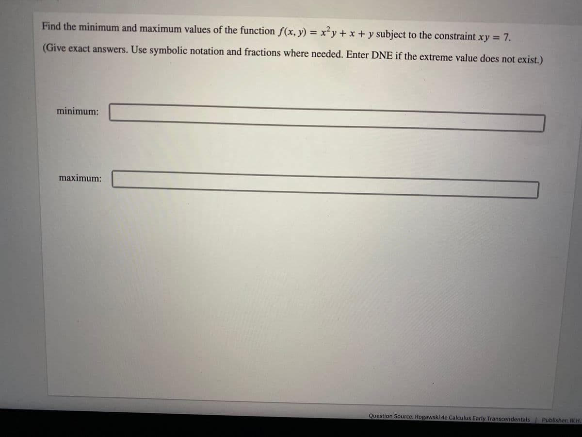 Find the minimum and maximum values of the function f(x, y) = x²y + x + y subject to the constraint xy = 7.
(Give exact answers. Use symbolic notation and fractions where needed. Enter DNE if the extreme value does not exist.)
minimum:
maximum:
Question Source: Rogawski 4e Calculus Early Transcendentals | Publisher: W.H.