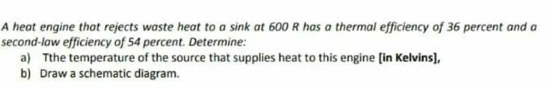 A heat engine that rejects waste heat to a sink at 600 R has a thermal efficiency of 36 percent and a
second-law efficiency of 54 percent. Determine:
a) Tthe temperature of the source that supplies heat to this engine [in Kelvins],
b) Draw a schematic diagram.
