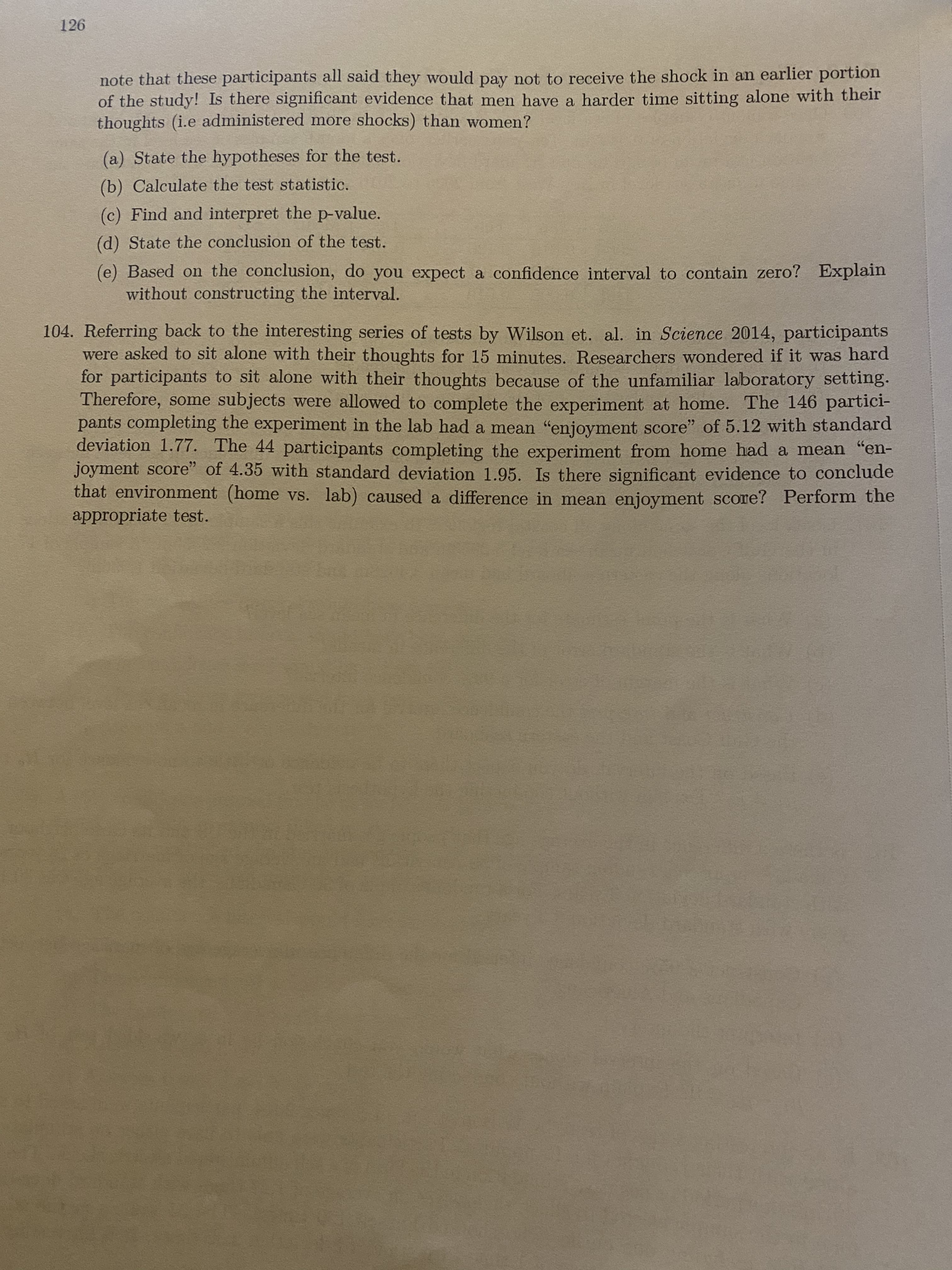 126
note that these participants all said they would pay not to receive the shock in an earlier portion
of the study! Is there sigmificant evidence that men have a harder time sitting alone with their
thoughts (i.e administered more shocks) than women?
(a) State the hypotheses for the test.
(b) Calculate the test statistic.
(c) Find and interpret the p-value.
(d) State the conclusion of the test.
(e) Based on the conclusion, do you expect a confidence interval to contain zero? Explain
without constructing the interval.
104. Referring back to the interesting series of tests by Wilson et. al. in Science 2014, participants
were asked to sit alone with their thoughts for 15 minutes. Researchers wondered if it was hard
for participants to sit alone with their thoughts because of the unfamiliar laboratory setting.
Therefore, some subjects were allowed to complete the experiment at home. The 146 partici-
pants completing the experiment in the lab had a mean "enjoyment score" of 5.12 with standard
deviation 1.77. The 44 participants completing the experiment from home had a mean "en-
joyment score" of 4.35 with standard deviation 1.95. Is there significant evidence to conclude
that environment (home vs. lab) caused a difference in mean enjoyment score? Perform the
appropriate test.

