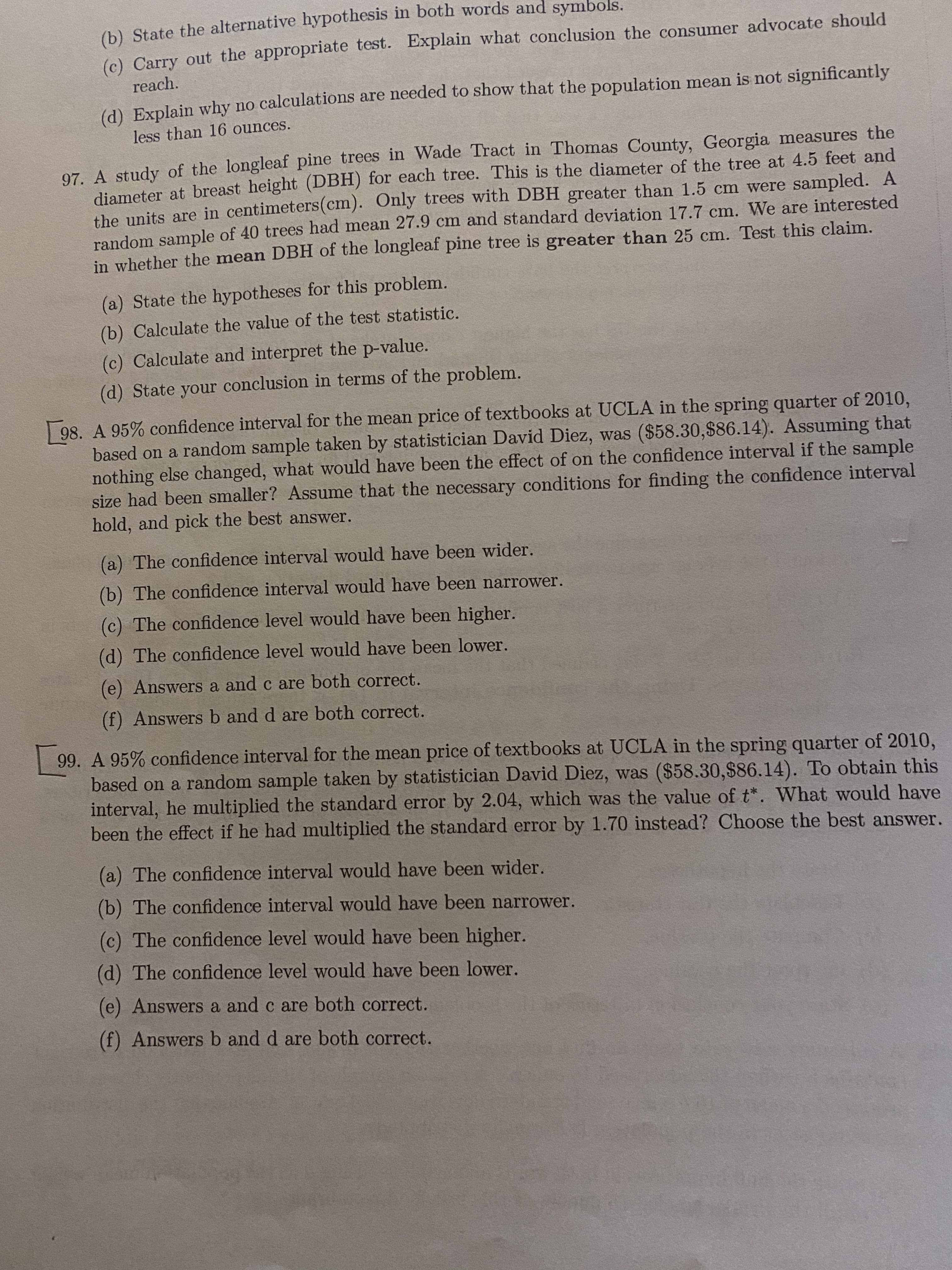 (6) State the alternative hypothesis in both words and symbols.
(c) Carry out the appropriate test. Explain what conclusion the consumer advocate should
reach.
(d) Explain why no calculations are needed to show that the population mean is not significantly
less than 16 ounces.
97. A study of the longleaf pine trees in Wade Tract in Thomas County, Georgia measures the
diameter at breast height (DBH) for each tree. This is the diameter of the tree at 4.5 feet and
the units are in centimeters(cm). Only trees with DBH greater than 1.5 cm were sampled. A
random sample of 40 trees had mean 27.9 cm and standard deviation 17.7 cm. We are interested
in whether the mean DBH of the longleaf pine tree is greater than 25 cm. Test this claim.
(a) State the hypotheses for this problem.
(b) Calculate the value of the test statistic.
(c) Calculate and interpret the p-value.
(d) State your conclusion in terms of the problem.
98. A 95% confidence interval for the mean price of textbooks at UCLA in the spring quarter of 2010,
based on a random sample taken by statistician David Diez, was ($58.30,$86.14). Assuming that
nothing else changed, what would have been the effect of on the confidence interval if the sample
size had been smaller? Assume that the necessary conditions for finding the confidence interval
hold, and pick the best answer.
(a) The confidence interval would have been wider.
(b) The confidence interval would have been narrower.
(c) The confidence level would have been higher.
(d) The confidence level would have been lower.
(e) Answers a and c are both correct.
(f) Answers b and d are both correct.
99. A 95% confidence interval for the mean price of textbooks at UCLA in the spring quarter of 2010,
based on a random sample taken by statistician David Diez, was ($58.30,$86.14). To obtain this
interval, he multiplied the standard error by 2.04, which was the value of t*. What would have
been the effect if he had multiplied the standard error by 1.70 instead? Choose the best answer.
(a) The confidence interval would have been wider.
(b) The confidence interval would have been narrower.
(c) The confidence level would have been higher.
(d) The confidence level would have been lower.
(e) Answers a and c are both correct.
(f) Answers b and d are both correct.
