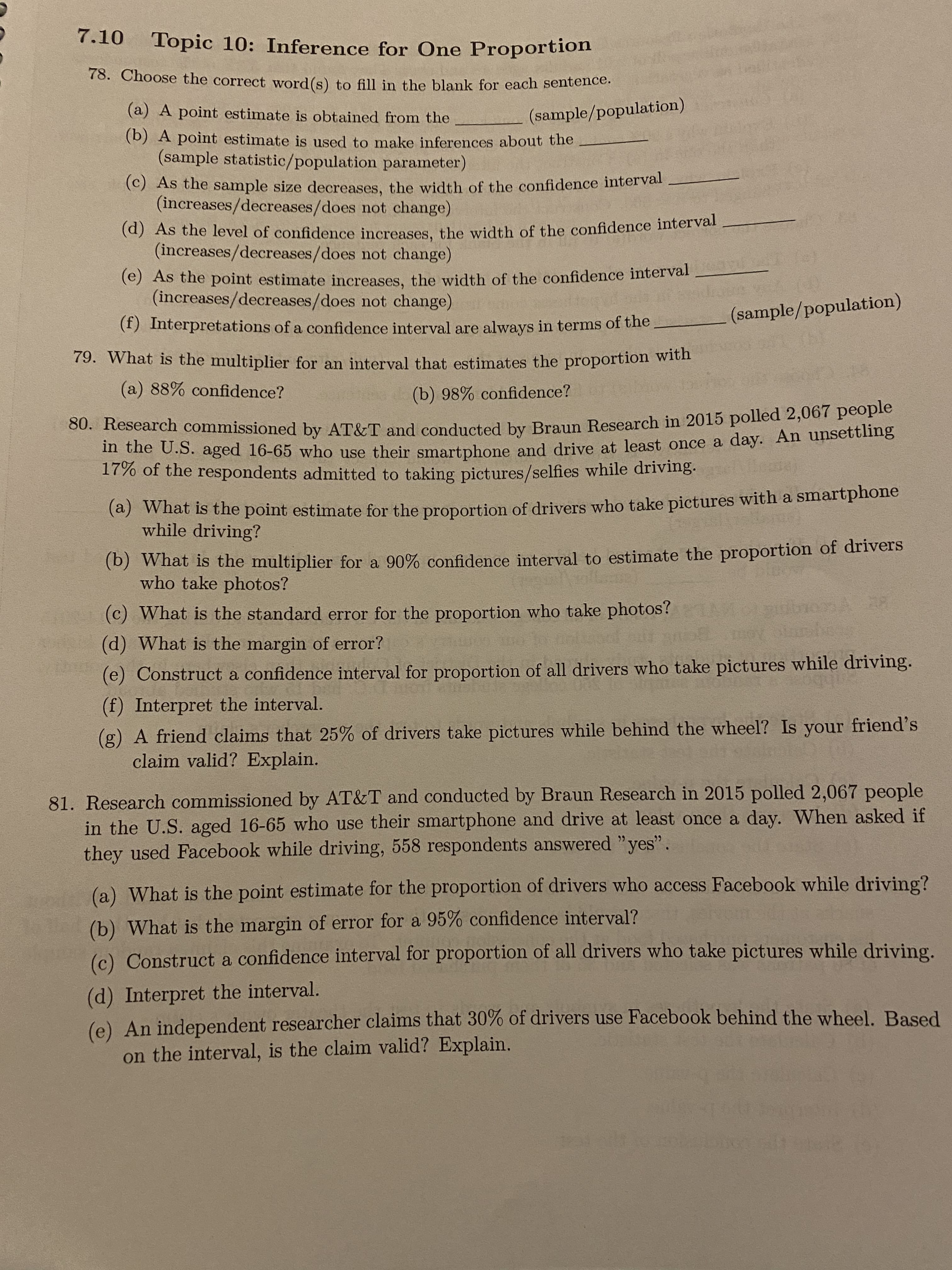 7.10
Topic 10: Inference for One Proportion
78. Choose the correct word (s) to fill in the blank for each sentence.
(a) A point estimate is obtained from the
(sample/population)
(b) A point estimate is used to make inferences about the
(sample statistic/population parameter)
(C) As the sample size decreases, the width of the confidence interval
(increases/decreases/does not change)
(a) As the level of confidence increases, the width of the confidence interval
(increases/decreases/does not change)
(e) As the point estimate increases, the width of the confidence interval
(increases/decreases/does not change)
(sample/population)
(f) Interpretations of a cofidence interval are always in terms of the
79. What is the multiplier for an interval that estimates the proportion with
(a) 88% confidence?
(b) 98% confidence?
80. Research commissioned by AT&T and conducted by Braun Research in 2015 polled 2,00
in the U.S. aged 16-65 who use their smartphone and drive at least once a day. An unsettling
17% of the respondents admitted to taking pictures/selfies while driving.
(a) What is the point estimate for the proportion of drivers who take pictures with a smartphone
while driving?
(b) What is the multiplier for a 90% confidence interval to estimate the proportion of drivers
who take photos?
(c) What is the standard error for the proportion who take photos?
(d) What is the margin of error?
(e) Construct a confidence interval for proportion of all drivers who take pictures while driving.
(f) Interpret the interval.
(g) A friend claims that 25% of drivers take pictures while behind the wheel? Is your friend's
claim valid? Explain.
81. Research commissioned by AT&T and conducted by Braun Research in 2015 polled 2,067 people
in the U.S. aged 16-65 who use their smartphone and drive at least once a day. When asked if
they used Facebook while driving, 558 respondents answered "yes".
(a) What is the point estimate for the proportion of drivers who access Facebook while driving?
(b) What is the margin of error for a 95% confidence interval?
(c) Construct a confidence interval for proportion of all drivers who take pictures while driving.
(d) Interpret the interval.
(e) An independent researcher claims that 30% of drivers use Facebook behind the wheel. Based
on the interval, is the claim valid? Explain.
