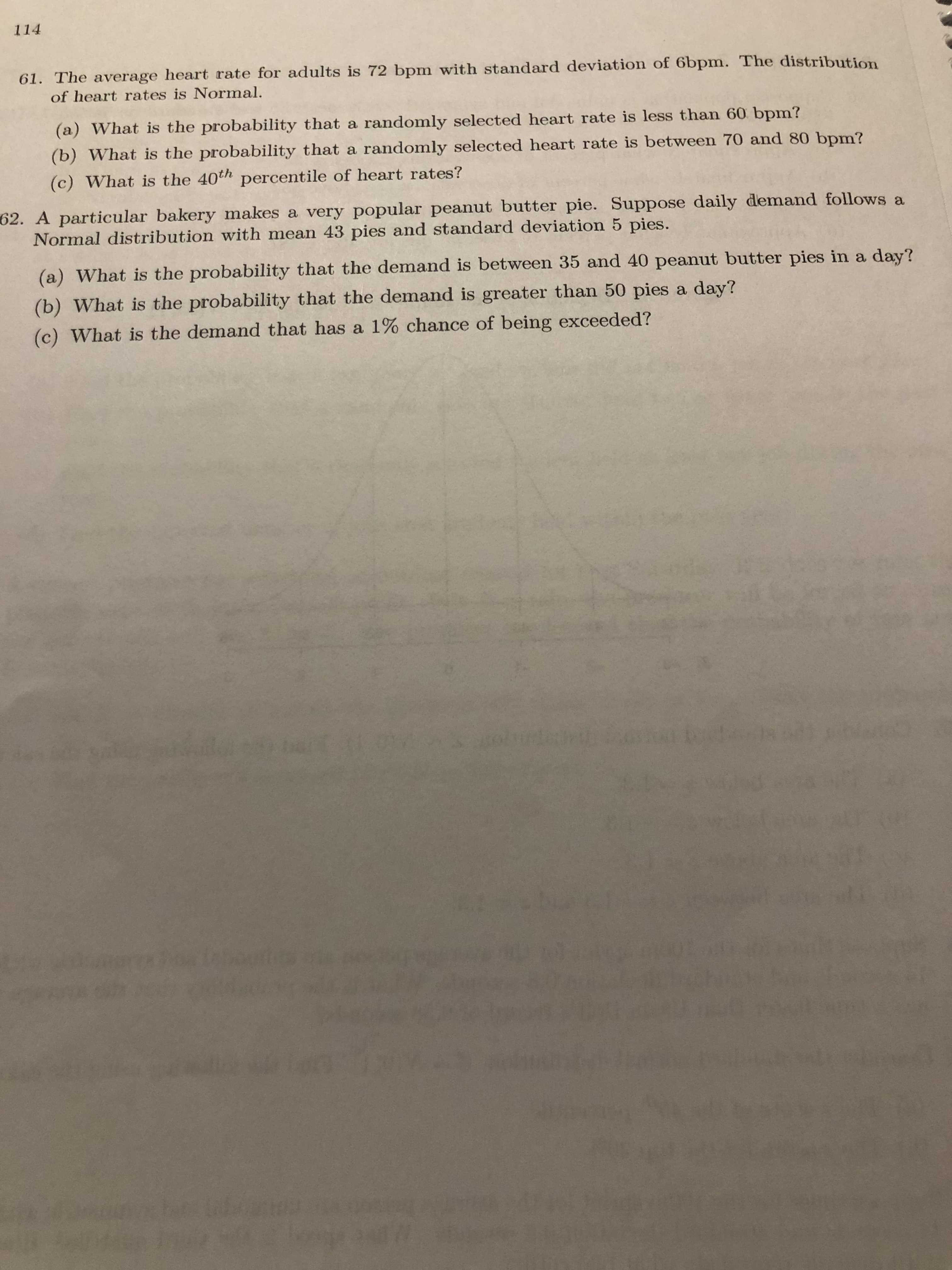 114
61. The average heart rate for adults is 72 bpm with standard deviation of 6bpm. The distribution
of heart rates is Normal.
(a) What is the probability that a randomly selected heart rate is less than 60 bpm?
(b) What is the probability that a randomly selected heart rate is between 70 and 80 bpm?
(c) What is the 40th percentile of heart rates?
62. A particular bakery makes a very popular peanut butter pie. Suppose daily demand follows a
Normal distribution with mean 43 pies and standard deviation 5 pies.
(a) What is the probability that the demand is between 35 and 40 peanut butter pies in a day?
(b) What is the probability that the demand is greater than 50 pies a day?
(c) What is the demand that has a 1% chance of being exceeded?
