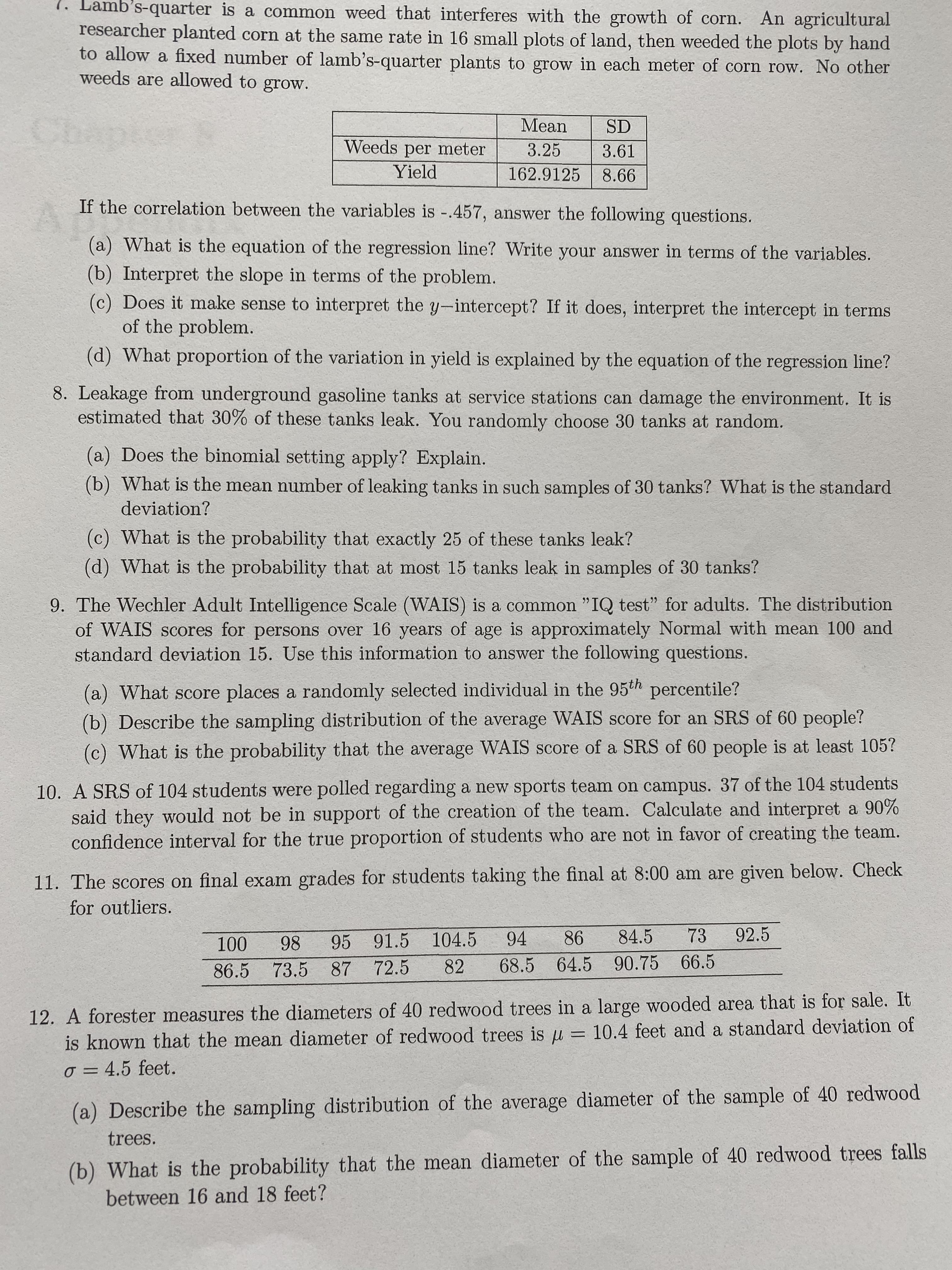 1. Lamb's-quarter is a common weed that interferes with the growth of corn. An agricultural
researcher planted corn at the same rate in 16 small plots of land, then weeded the plots by hand
to allow a fixed number of lamb's-quarter plants to grow in each meter of corn row. No other
weeds are allowed to grow.
Mean
SD
Weeds per meter
3.25
3.61
Yield
162.9125
8.66
If the correlation between the variables is -.457, answer the following questions.
(a) What is the equation of the regression line? Write your answer in terms of the variables.
(b) Interpret the slope in terms of the problem.
(c) Does it make sense to interpret the y-intercept? If it does, interpret the intercept in terms
of the problem.
(d) What proportion of the variation in yield is explained by the equation of the regression line?
8. Leakage from underground gasoline tanks at service stations can damage the environment. It is
estimated that 30% of these tanks leak. You randomly choose 30 tanks at random.
(a) Does the binomial setting apply? Explain.
(b) What is the mean number of leaking tanks in such samples of 30 tanks? What is the standard
deviation?
(c) What is the probability that exactly 25 of these tanks leak?
(d) What is the probability that at most 15 tanks leak in samples of 30 tanks?
9. The Wechler Adult Intelligence Scale (WAIS) is a common "IQ test" for adults. The distribution
of WAIS scores for persons over 16 years of age is approximately Normal with mean 100 and
standard deviation 15. Use this information to answer the following questions.
(a) What score places a randomly selected individual in the 95th percentile?
(b) Describe the sampling distribution of the average WAIS score for an SRS of 60 people?
(c) What is the probability that the average WAIS score of a SRS of 60 people is at least 105?
10. A SRS of 104 students were polled regarding a new sports team on campus. 37 of the 104 students
said they would not be in support of the creation of the team. Calculate and interpret a 90%
confidence interval for the true proportion of students who are not in favor of creating the team.
11. The scores on final exam grades for students taking the final at 8:00 am are given below. Check
for outliers.
100
98
95 91.5
104.5
94
86
84.5
73
92.5
82
68.5 64.5 90.75 66.5
86.5 73.5 87 72.5
12. A forester measures the diameters of 40 redwood trees in a large wooded area that is for sale. It
is known that the mean diameter of redwood trees is u
= 10.4 feet and a standard deviation of
o = 4.5 feet.
(a) Describe the sampling distribution of the average diameter of the sample of 40 redwood
trees.
(b) What is the probability that the mean diameter of the sample of 40 redwood trees falls
between 16 and 18 feet?

