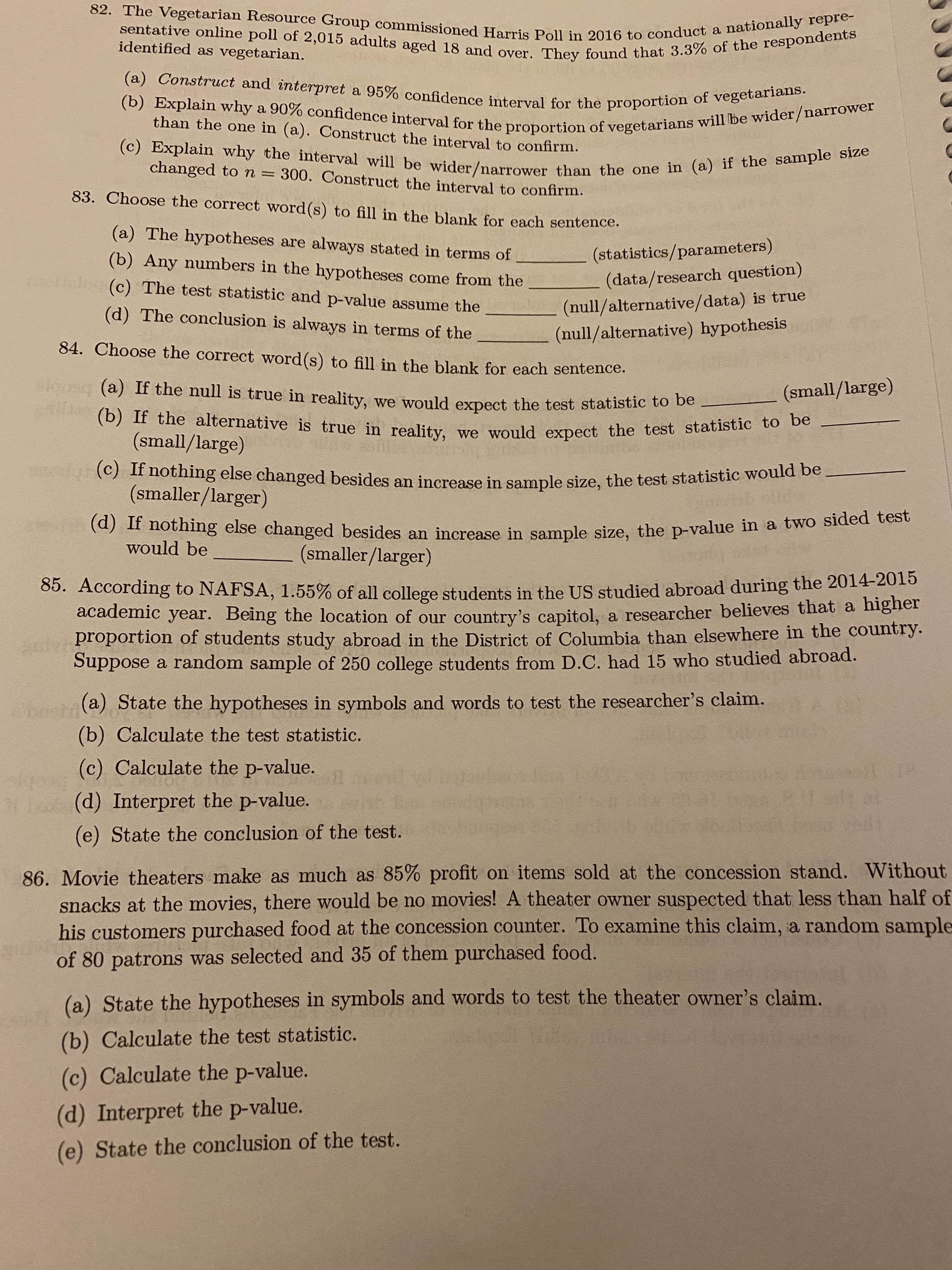 82. The Vegetarian Resource Group commissioned Harris Poll in 2016 to conduct a nationally repre-
sentative online poll of 2,015 adults aged 18 and over. They found that 3.3% of the respondents
(a) Construct and interpret a 95% confidence interval for the proportion of vegetarians.
(b) Explain why a 90% confidence interval for the proportion of vegetarians will be wider/narrower
(c) Explain why the interval will be wider/narrower than the one in (a) if the sample size
identified as vegetarian.
than the one in (a). Construct the interval to confirm.
changed to n =
300. Construct the interval to confirm.
83. Choose the correct word(s) to fill in the blank for each sentence.
(a) The hypotheses are always stated in terms of
(b) Any numbers in the hypotheses come from the
(olan (c) The test statistic and p-value assume the
(statistics/parameters)
(data/research question)
(null/alternative/data) is true
(null/alternative) hypothesis
(d) The conclusion is always in terms of the
84. Choose the correct word(s) to fill in the blank for each sentence.
akgosq (a) If the null is true in reality, we would expect the test statistic tO De
(small/large)
(b) If the alternative is true in reality, we would expect the test statistic to be
(small/large)
nothing else changed besides an increase in sample size, the test statistic would be
(smaller/larger)
(d) If nothing else changed besides an increase in sample size, the p-value in a two sided test
would be
(smaller/larger)
05. According to NAFSA, 1.55% of all college students in the US studied abroad during the 2014-2015
academic year. Being the location of our country's capitol, a researcher believes that a nigiei
proportion of students study abroad in the District of Columbia than elsewhere in the country.
Suppose a random sample of 250 college students from D.C. had 15 who studied abroad.
(a) State the hypotheses in symbols and words to test the researcher's claim.
(b) Calculate the test statistic.
(c) Calculate the p-value.
(d) Interpret the p-value.
(e) State the conclusion of the test.
86. Movie theaters make as much as 85% profit on items sold at the concession stand. Without
snacks at the movies, there would be no movies! A theater owner suspected that less than half of
his customers purchased food at the concession counter. To examine this claim, a random sample
of 80 patrons was selected and 35 of them purchased food.
(a) State the hypotheses in symbols and words to test the theater owner's claim.
(b) Calculate the test statistic.
(c) Calculate the p-value.
(d) Interpret the p-value.
(e) State the conclusion of the test.
