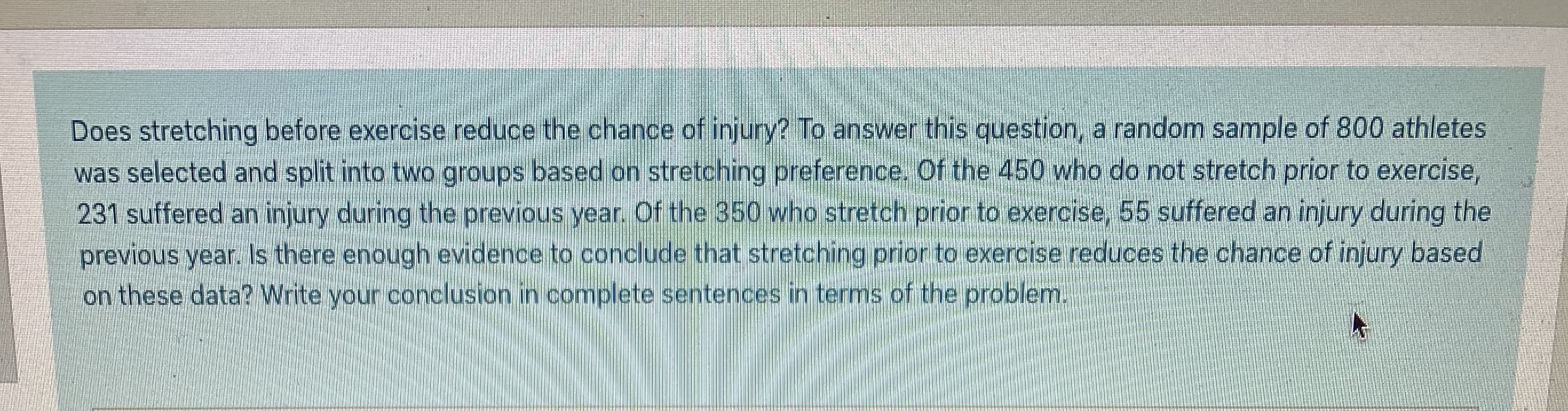 Does stretching before exercise reduce the chance of injury? To answer this question, a random sample of 800 athletes
was selected and split into two groups based on stretching preference. Of the 450 who do not stretch prior to exercise,
231 suffered an injury during the previous year. Of the 350 who stretch prior to exercise, 55 suffered an injury during the
previous year. Is there enough evidence to conclude that stretching prior to exercise reduces the chance of injury based
on these data? Write your conclusion in complete sentences in terms of the problem.
