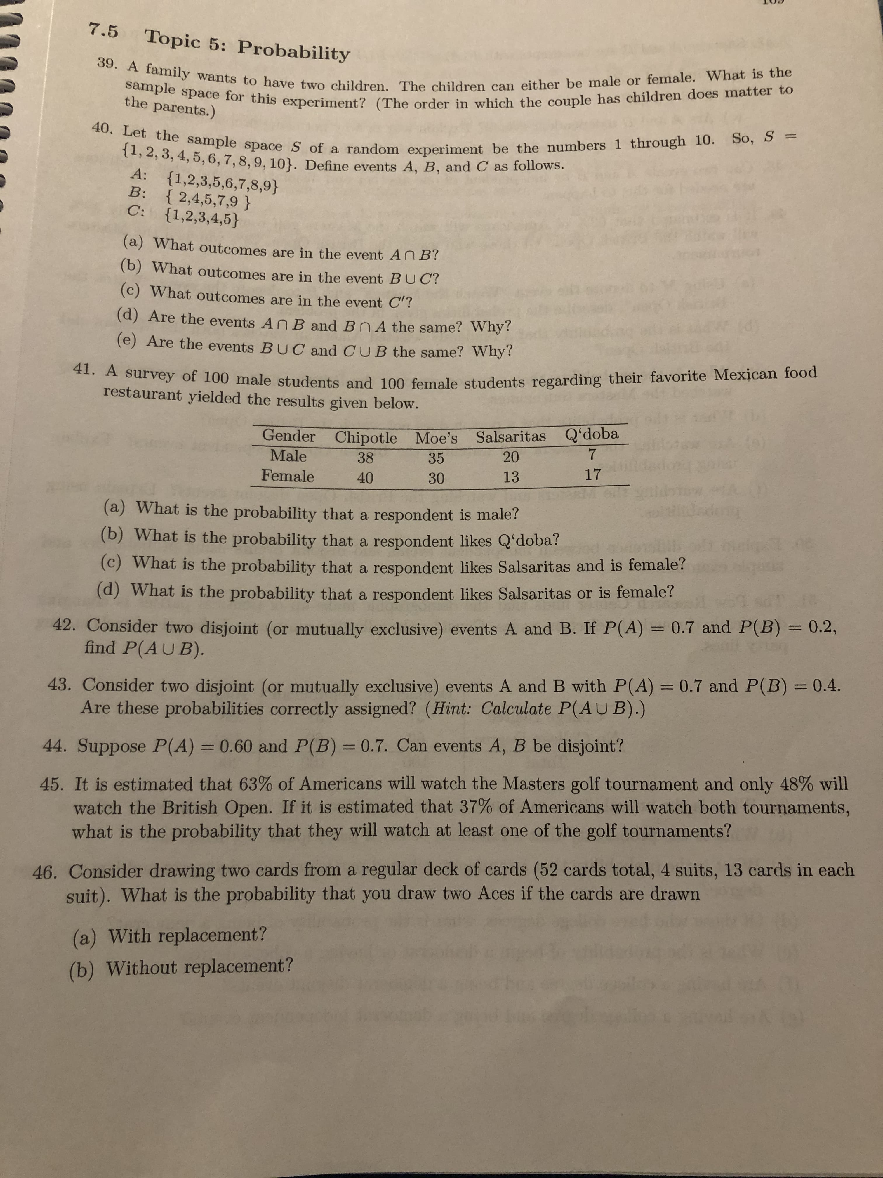 7.5
Topic 5: Probability
39. A family wants to have two children. The children can either be male or female. What is the
sample space for this experiment? (The order in which the couple has children does matter to
the parents.)
40. Let the sample space S of a random experiment be the numbers 1 through 10. So, S =
{1,2, 3, 4, 5, 6, 7,8, 9, 10}. Define events A, B, and C as follows.
A:
{1,2,3,5,6,7,8,9}
B: { 2,4,5,7,9 }
{1,2,3,4,5}
C:
(a) What outcomes are in the event AN B?
(b) What outcomes are in the event BUC?
(c) What outcomes are in the event C'?
(d) Are the events An B and BnA the same? Why?
(e) Are the events BUC and CUB the same? Why?
41. A survey of 100 male students and 100 female students regarding their favorite Mexican food
restaurant yielded the results given below.
Gender Chipotle Moe's Salsaritas Qʻdoba
Male
20
35
38
17
13
Female
30
40
dadeng
(a) What is the probability that a respondent is male?
(b) What is the probability that a respondent likes Q'doba?
(c) What is the probability that a respondent likes Salsaritas and is female?
(d) What is the probability that a respondent likes Salsaritas or is female?
42. Consider two disjoint (or mutually exclusive) events A and B. If P(A) = 0.7 and P(B) = 0.2,
find P(AUB).
%3D
%3D
43. Consider two disjoint (or mutually exclusive) events A and B with P(A) = 0.7 and P(B) = 0.4.
Are these probabilities correctly assigned? (Hint: Calculate P(AUB).)
%3D
%3D
44. Suppose P(A) = 0.60 and P(B) = 0.7. Can events A, B be disjoint?
%3D
%3D
45. It is estimated that 63% of Americans will watch the Masters golf tournament and only 48% will
watch the British Open. If it is estimated that 37% of Americans will watch both tournaments,
what is the probability that they will watch at least one of the golf tournaments?
46. Consider drawing two cards from a regular deck of cards (52 cards total, 4 suits, 13 cards in each
suit). What is the probability that you draw two Aces if the cards are drawn
(a) With replacement?
(b) Without replacement?
