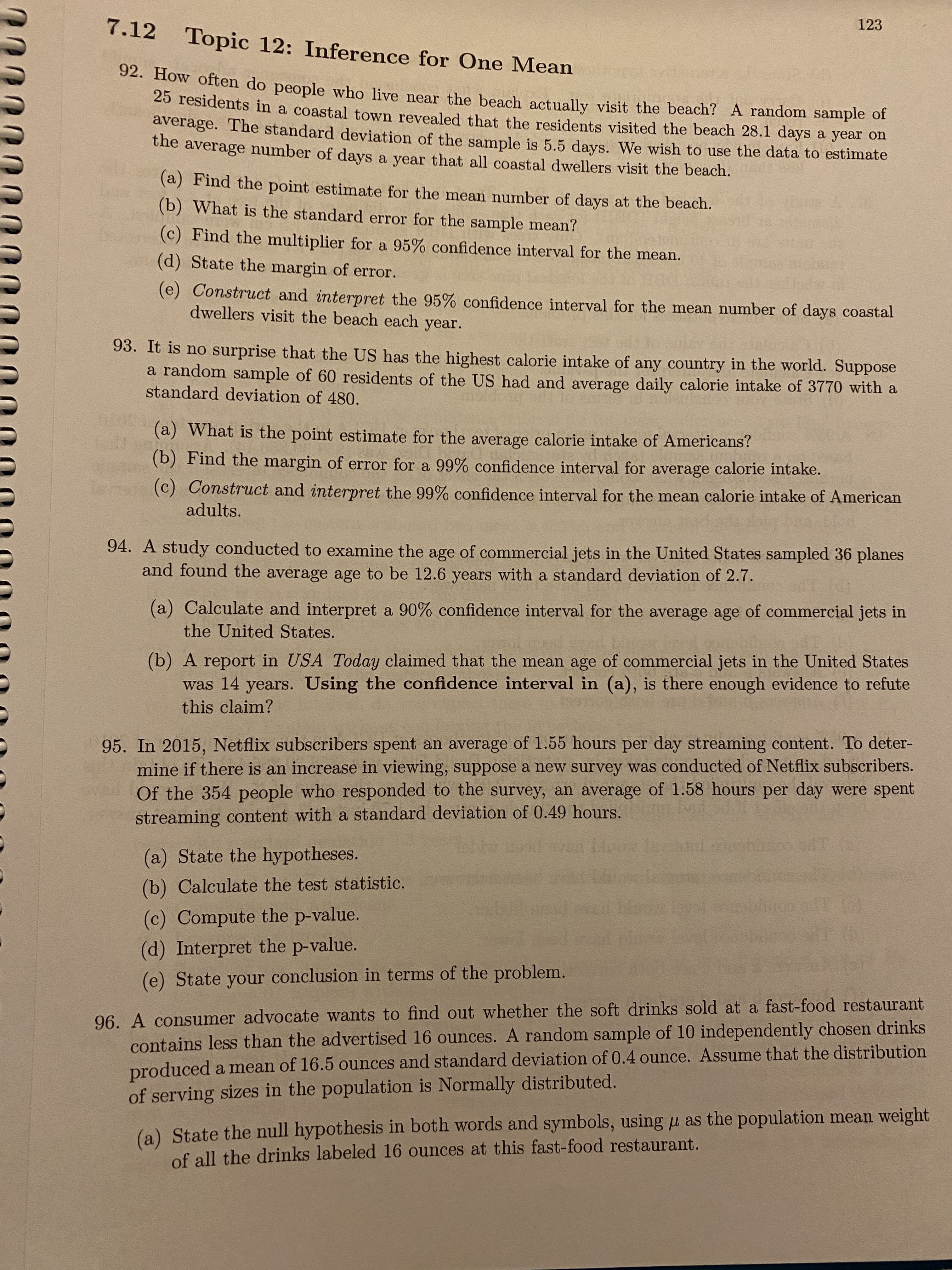 7.12 Topic 12: Inference for One Mean
123
92. How often do people who live near the beach actually visit the beach? A random sample of
25 residents in a coastal town revealed that the residents visited the beach 28.1 days a year on
average. The standard deviation of the sample is 5.5 days. We wish to use the data to estimate
the average number of days a year that all coastal dwellers visit the beach.
(a) Find the point estimate for the mean number of days at the beach.
(b) What is the standard error for the sample mean?
(c) Find the multiplier for a 95% confidence interval for the mean.
(d) State the margin of error.
(e) Construct and interpret the 95% confidence interval for the mean number of days coastal
dwellers visit the beach each year.
93. It is no surprise that the US has the highest calorie intake of any country in the world. Suppose
a random sample of 60 residents of the US had and average daily calorie intake of 3770 with a
standard deviation of 480.
(a) What is the point estimate for the average calorie intake of Americans?
(b) Find the margin of error for a 99% confidence interval for average calorie intake.
(c) Construct and interpret the 99% confidence interval for the mean calorie intake of American
adults.
94. A study conducted to examine the age of commercial jets in the United States sampled 36 planes
and found the average age to be 12.6 years with a standard deviation of 2.7.
(a) Calculate and interpret a 90% confidence interval for the average age of commercial jets in
the United States.
(b) A report in USA Today claimed that the mean age of commercial jets in the United States
was 14 years. Using the confidence interval in (a), is there enough evidence to refute
this claim?
95. In 2015, Netflix subscribers spent an average of 1.55 hours per day streaming content. To deter-
mine if there is an increase in viewing, suppose a new survey was conducted of Netflix subscribers.
Of the 354 people who responded to the survey, an average of 1.58 hours per day were spent
streaming content with a standard deviation of 0.49 hours.
(a) State the hypotheses.
(b) Calculate the test statistic.
(c) Compute the p-value.
(d) Interpret the p-value.
(e) State your conclusion in terms of the problem.
96. A consumer advocate wants to find out whether the soft drinks sold at a fast-food restaurant
contains less than the advertised 16 ounces. A random sample of 10 independently chosen drinks
produced a mean of 16.5 ounces and standard deviation of 0.4 ounce. Assume that the distribution
of serving sizes in the population is Normally distributed.
(a) State the null hypothesis in both words and symbols, using µ as the population mean weight
of all the drinks labeled 16 ounces at this fast-food restaurant.
