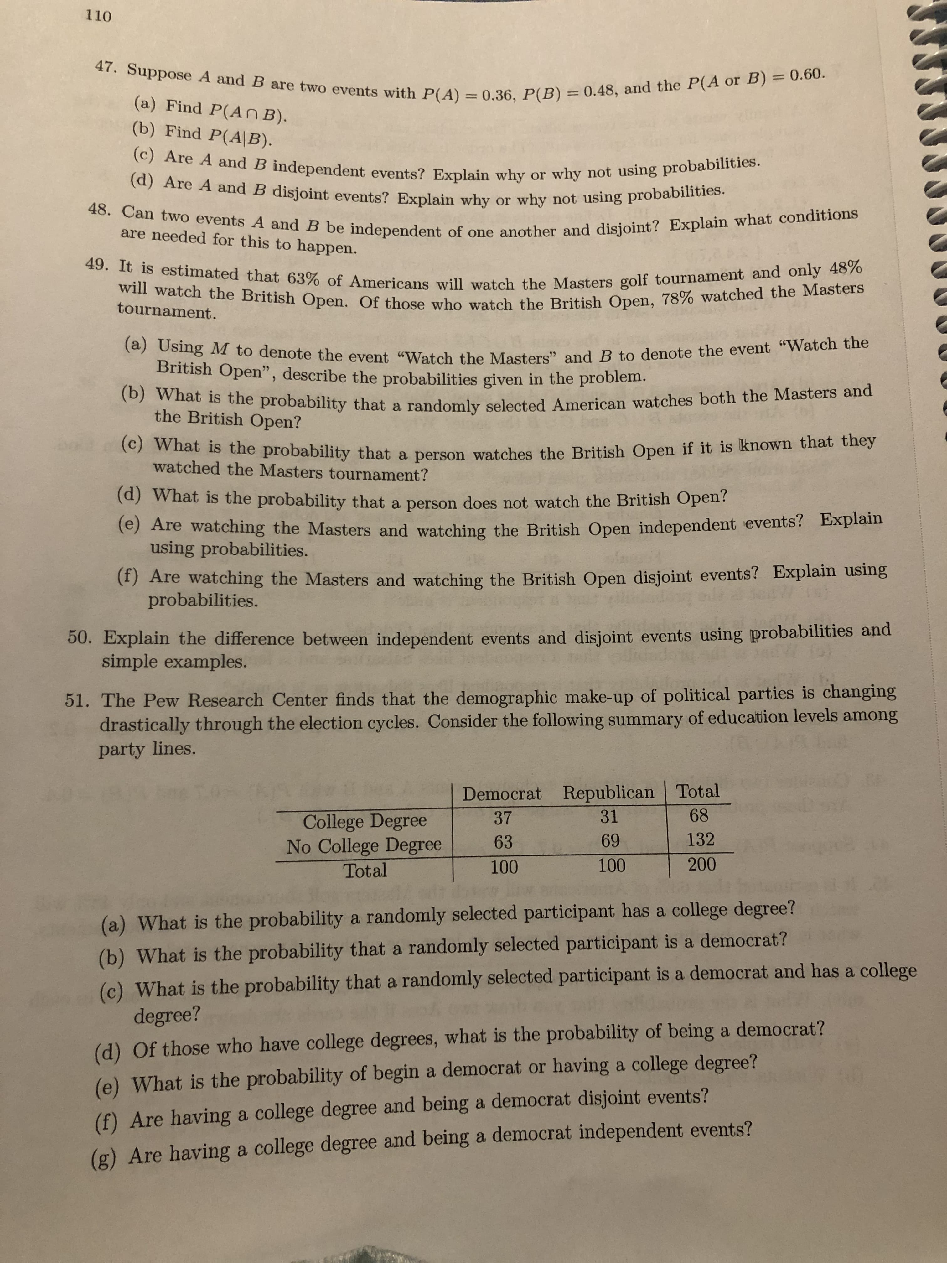 110
47. Suppose A and B are two events with P(A) = 0.36, P(B) = 0.48, and the P(A or B) = 0.60.
%3D
%3D
(a) Find P(An B).
(b) Find P(A|B).
(c) Are A and B independent events? Explain why or why not using probabilities.
(d) Are A and B disjoint events? Explain why or why not using probabilities.
48. Can two events A and B be independent of one another and disjoint? Explain what conditions
are needed for this to happen.
49. It is estimated that 63% of Americans will watch the Masters golf tournament and only 48%
will watch the British Open. Of those who watch the British Open, 78% watched the Masters
(a) Using M to denote the event "Watch the Masters" and B to denote the event "Watch the
British Open", describe the probabilities given in the problem.
(b) What is the probability that a randomly selected American watches both the Masters and
the British Open?
(c) What is the probability that a person watches the British Open if it is known that they
watched the Masters tournament?
(d) What is the probability that a person does not watch the British Open?
(e) Are watching the Masters and watching the British Open independent events? Explain
using probabilities.
(f) Are watching the Masters and watching the British Open disjoint events? Explain using
probabilities.
50. Explain the difference between independent events and disjoint events using probabilities and
simple examples.
51. The Pew Research Center finds that the demographic make-up of political parties is changing
drastically through the election cycles. Consider the following summary of education levels among
party lines.
Democrat Republican Total
68
31
College Degree
No College Degree
Total
37
132
69
63
200
100
100
(a) What is the probability a randomly selected participant has a college degree?
(b) What is the probability that a randomly selected participant is a democrat?
(c) What is the probability that a randomly selected participant is a democrat and has a college
degree?
(d) Of those who have college degrees, what is the probability of being a democrat?
(e) What is the probability of begin a democrat or having a college degree?
(f) Are having a college degree and being a democrat disjoint events?
(g) Are having a college degree and being a democrat independent events?
