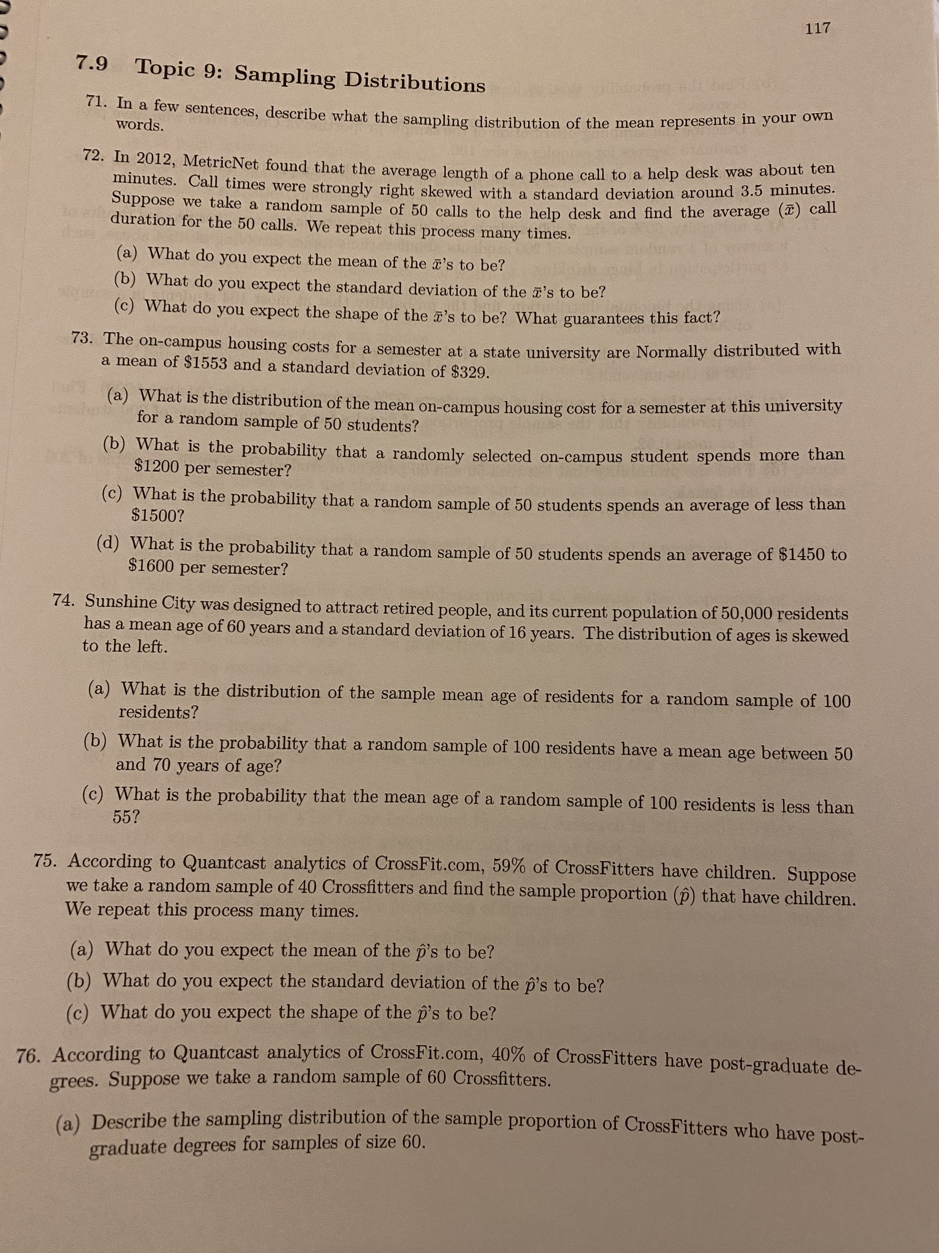 117
7.9
Topic 9: Sampling Distributions
71. In a few sentences, describe what the sampling distribution of the mean represents in your own
words.
12. Im 2012, MetricNet found that the average legth of a phone call to a help desk was about tem
minutes. Call times were strongly right skewed with a standard deviation around 3.5 minutes.
Suppose we take a random sample of 50 calls to the help desk and find the average () Cat
duration for the 50 calls. We repeat this process many times.
(a) What do you expect the mean of the 's to be?
(b) What do you expect the standard deviation of the 's to be?
(c) What do you expect the shape of the z's to be? What guarantees this fact?
73. The on-campus housing costs for a semester at a state university are Normally distributed with
a mean of $1553 and a standard deviation of $329.
(a) What is the distribution of the mean on-campus housing cost for a semester at this university
for a random sample of 50 students?
(b) What is the probability that a randomly selected on-campus student spends more than
$1200 per semester?
(c) What is the probability that a random sample of 50 students spends an average of less than
$1500?
(d) What is the probability that a random sample of 50 students spends an average of $1450 to
$1600 per semester?
74. Sunshine City was designed to attract retired people, and its current population of 50,000 residents
has a mean age of 60 years and a standard deviation of 16 years. The distribution of ages is skewed
to the left.
(a) What is the distribution of the sample mean age of residents for a random sample of 100
residents?
(b) What is the probability that a random sample of 100 residents have a mean age between 50
and 70 years of age?
(c) What is the probability that the mean age of a random sample of 100 residents is less than
55?
75. According to Quantcast analytics of CrossFit.com, 59% of CrossFitters have children. Suppose
we take a random sample of 40 Crossfitters and find the sample proportion (p) that have children.
We repeat this process many times.
(a) What do you expect the mean of the p's to be?
(b) What do you expect the standard deviation of the p's to be?
(c) What do you expect the shape of the p's to be?
76. According to Quantcast analytics of CrossFit.com, 40% of CrossFitters have post-graduate de-
grees. Suppose we take a random sample of 60 Crossfitters.
(a) Describe the sampling distribution of the sample proportion of CrossFitters who have post-
graduate degrees for samples of size 60.
