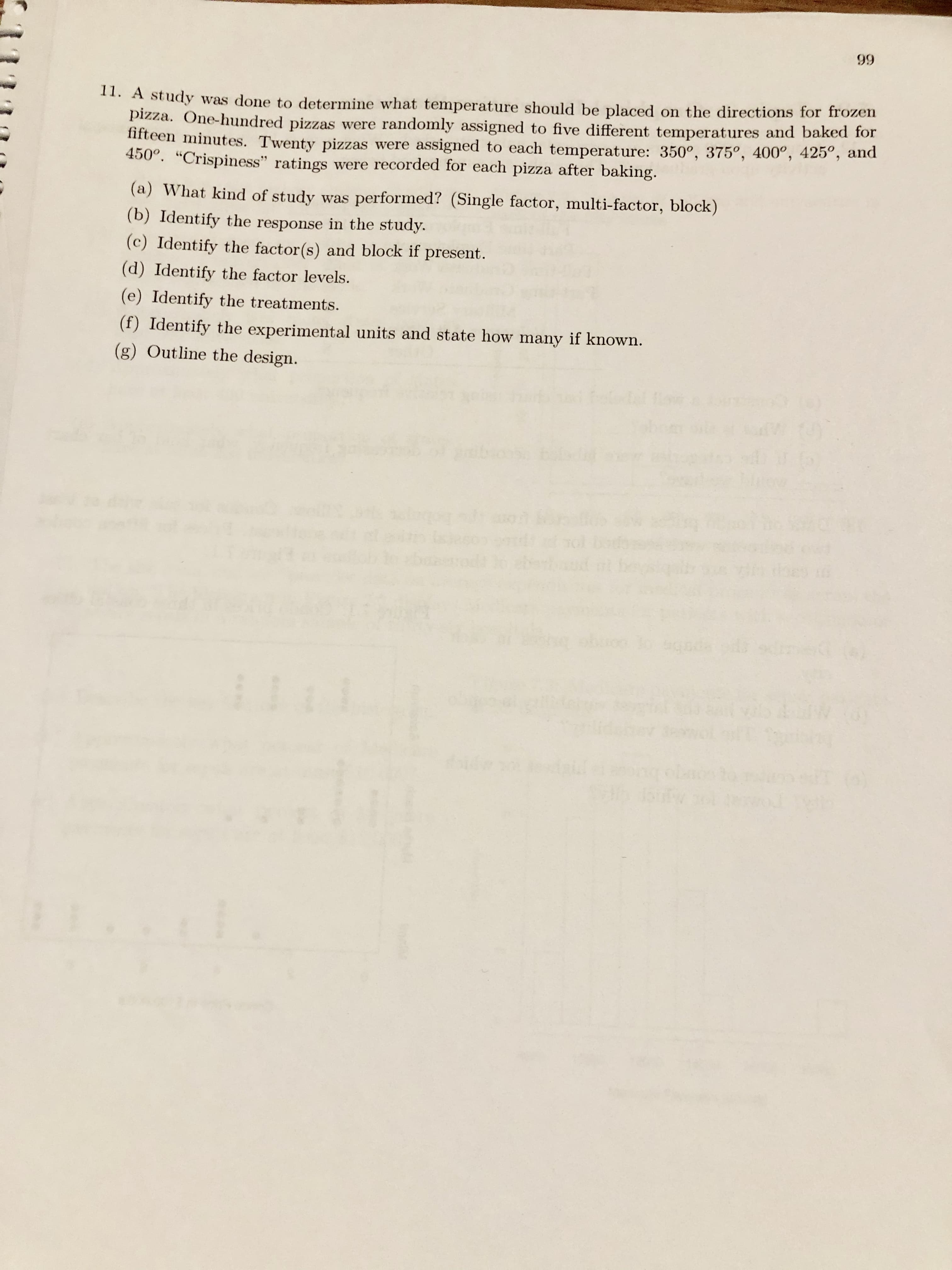 66
11. A study was done to determine what temperature should be placed on the directions for frozen
pizza. One-hundred pizzas were randomly assigned to five different temperatures and baked for
1ifteen minutes. Twenty pizzas were assigned to each temperature: 350°, 375°, 400°, 425°, and
450°. "Crispiness" ratings were recorded for each pizza after baking.
(a) What kind of study was performed? (Single factor, multi-factor, block)
(b) Identify the response in the study.
(c) Identify the factor(s) and block if present.
(d) Identify the factor levels.
(e) Identify the treatments.
(f) Identify the experimental units and state how many if known.
(g) Outline the design.
odi
